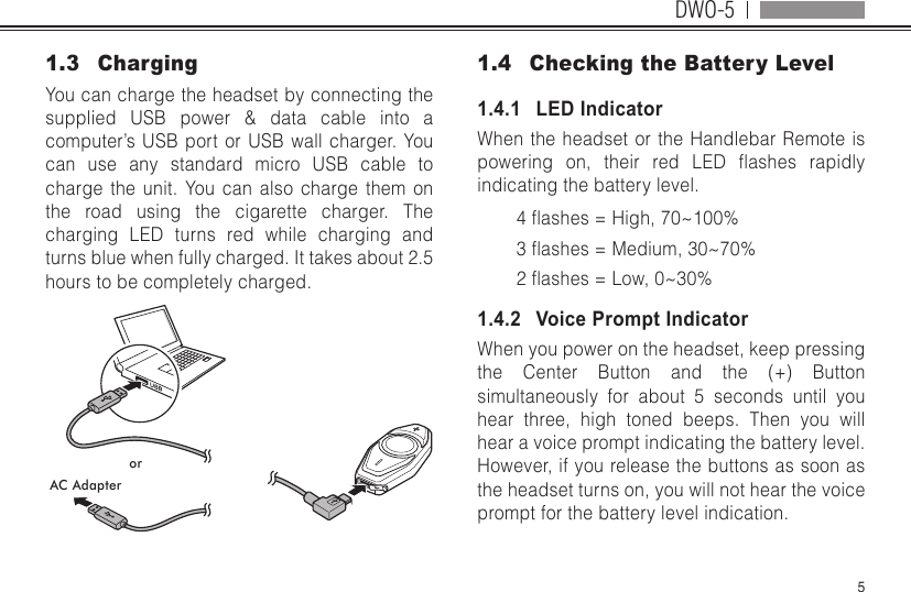 DWO-551.3  ChargingYou can charge the headset by connecting the supplied USB power &amp; data cable into a computer’s USB port or USB wall charger. You can use any standard micro USB cable to charge the unit. You can also charge them on the road using the cigarette charger. The charging LED turns red while charging and turns blue when fully charged. It takes about 2.5 hours to be completely charged.orAC Adapter1.4  Checking the Battery Level1.4.1   LED IndicatorWhen the headset or the Handlebar Remote is powering on, their red LED ashes rapidlyindicating the battery level.4ashes=High,70~100%3ashes=Medium,30~70%2ashes=Low,0~30%1.4.2   Voice Prompt IndicatorWhen you power on the headset, keep pressing the Center Button and the (+) Button simultaneously for about 5 seconds until you hear three, high toned beeps. Then you will hear a voice prompt indicating the battery level. However, if you release the buttons as soon as the headset turns on, you will not hear the voice prompt for the battery level indication.