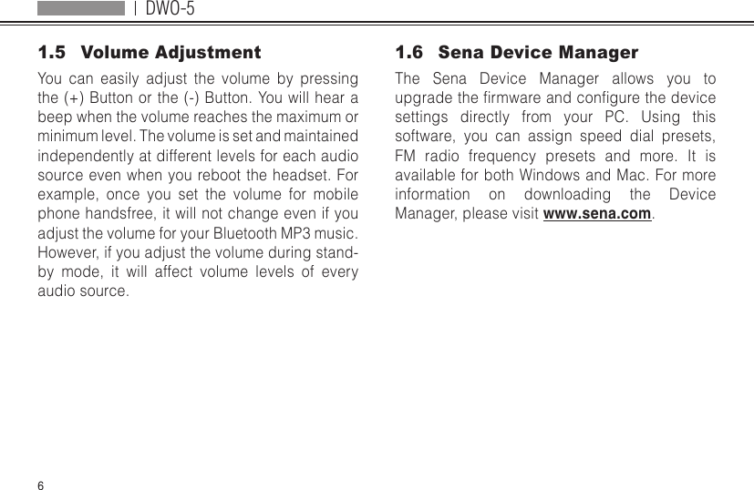 DWO-561.5  Volume AdjustmentYou can easily adjust the volume by pressing the (+) Button or the (-) Button. You will hear a beep when the volume reaches the maximum or minimum level. The volume is set and maintained independently at different levels for each audio source even when you reboot the headset. For example, once you set the volume for mobile phone handsfree, it will not change even if you adjust the volume for your Bluetooth MP3 music. However, if you adjust the volume during stand-by mode, it will affect volume levels of every audio source.1.6  Sena Device ManagerThe Sena Device Manager allows you to upgradethermwareandcongurethedevicesettings directly from your PC. Using this software, you can assign speed dial presets, FM radio frequency presets and more. It is available for both Windows and Mac. For more information on downloading the Device Manager, please visit www.sena.com.