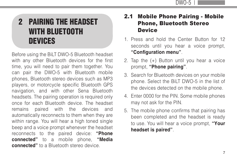 DWO-572  PAIRING THE HEADSET WITH BLUETOOTH DEVICESBefore using the BiLT DWO-5 Bluetooth headset with any other Bluetooth devices for the rsttime, you will need to pair them together. You can pair the DWO-5 with Bluetooth mobile phones, Bluetooth stereo devices such as MP3 players, or motorcycle specic Bluetooth GPSnavigation, and with other Sena Bluetooth headsets. The pairing operation is required only once for each Bluetooth device. The headset remains paired with the devices and automatically reconnects to them when they are within range. You will hear a high toned single beep and a voice prompt whenever the headset reconnects to the paired device: “Phone connected” to a mobile phone, “Media connected” to a Bluetooth stereo device.2.1  Mobile Phone Pairing - Mobile Phone, Bluetooth Stereo Device1.  Press and hold the Center Button for 12 seconds until you hear a voice prompt, “Conguration menu”.2.  Tap the (+) Button until you hear a voice prompt, “Phone pairing”.3.  Search for Bluetooth devices on your mobile phone. Select the BiLT DWO-5 in the list of the devices detected on the mobile phone.4.  Enter 0000 for the PIN. Some mobile phones may not ask for the PIN.5.  Themobilephoneconrmsthatpairinghasbeen completed and the headset is ready to use. You will hear a voice prompt, “Your headset is paired”.