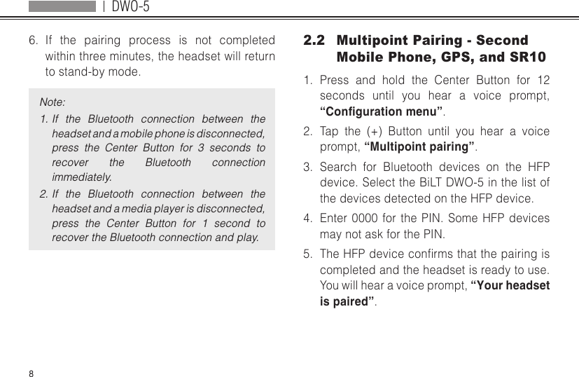 DWO-586.  If the pairing process is not completed within three minutes, the headset will return to stand-by mode.Note:1. If  the  Bluetooth  connection  between  the headset and a mobile phone is disconnected, press  the  Center  Button  for  3  seconds  to recover  the  Bluetooth  connection immediately.2. If  the  Bluetooth  connection  between  the headset and a media player is disconnected, press  the  Center  Button  for  1  second  to recover the Bluetooth connection and play.2.2  Multipoint Pairing - Second Mobile Phone, GPS, and SR101.  Press and hold the Center Button for 12 seconds until you hear a voice prompt, “Conguration menu”.2.  Tap the (+) Button until you hear a voice prompt, “Multipoint pairing”.3.  Search for Bluetooth devices on the HFP device. Select the BiLT DWO-5 in the list of the devices detected on the HFP device.4.  Enter 0000 for the PIN. Some HFP devices may not ask for the PIN.5.  TheHFPdeviceconrmsthatthepairingiscompleted and the headset is ready to use. You will hear a voice prompt, “Your headset is paired”.