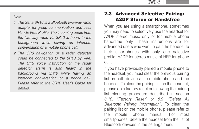 DWO-59Note:1. The Sena SR10 is a Bluetooth two-way radio adapter for group communication, and uses Hands-Free Proﬁle. The incoming audio from the  two-way  radio  via  SR10  is  heard  in  the background  while  having  an  intercom conversation or a mobile phone call.2. The  GPS  navigation  or  a  radar  detector could  be  connected  to  the  SR10  by  wire. The  GPS  voice  instruction  or  the  radar detector  alarm  is  also  heard  in  the background  via  SR10  while  having  an intercom  conversation  or  a  phone  call. Please  refer  to  the  SR10  User’s  Guide  for details.2.3  Advanced Selective Pairing: A2DP Stereo or HandsfreeWhen you are using a smartphone, sometimes you may need to selectively use the headset for A2DP stereo music only or for mobile phone handsfree only. These instructions are for advanced users who want to pair the headset to their smartphones with only one selective prole:A2DPforstereomusicofHFPforphonecalls.If you have previously paired a mobile phone to the headset, you must clear the previous pairing list on both devices: the mobile phone and the headset. To clear the pairing list on the headset, please do a factory reset or following the pairing list clearing procedure described in section 8.10, “Factory Reset” or 8.9, “Delete All Bluetooth Pairing Information”. To clear the pairing list on the mobile phone, please refer to the mobile phone manual. For most smartphones, delete the headset from the list of Bluetooth devices in the settings menu.