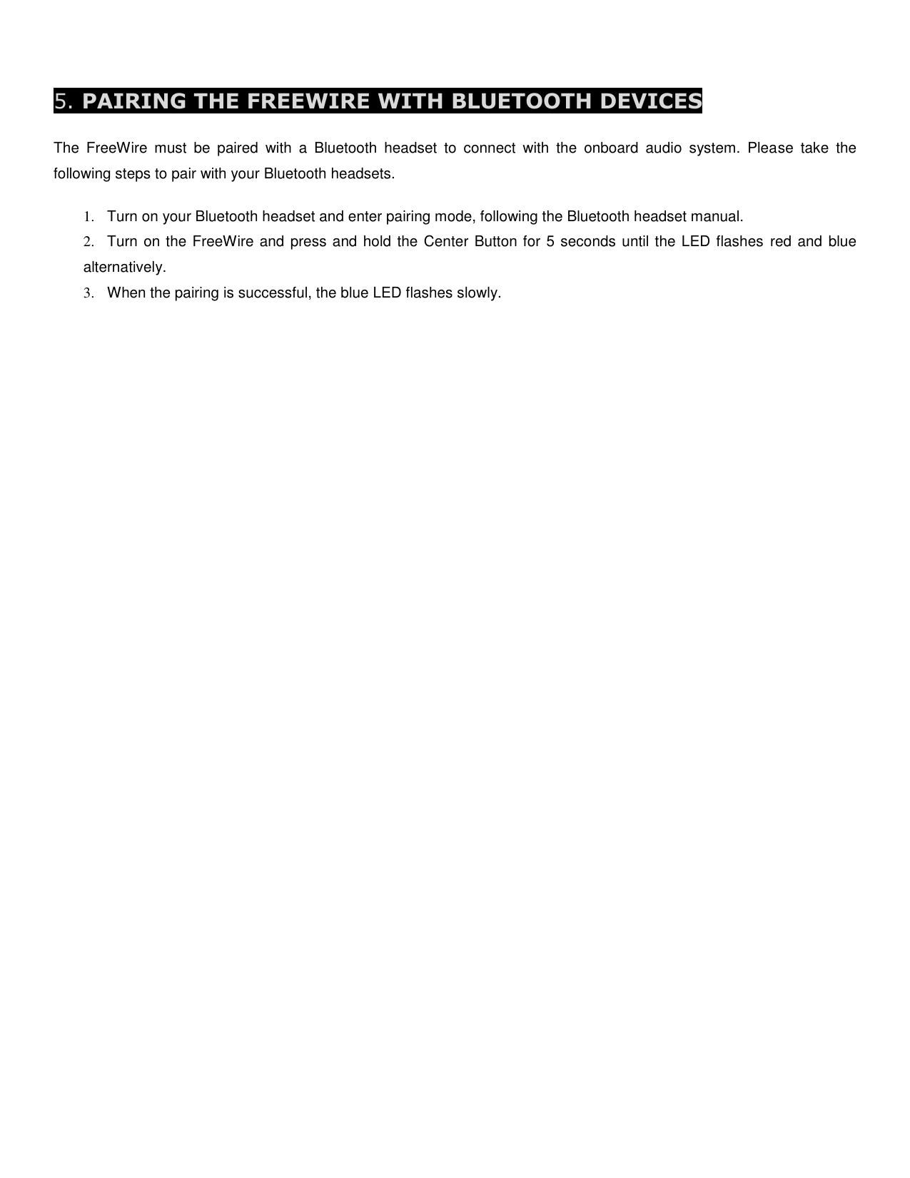  5. PAIRING THE FREEWIRE WITH BLUETOOTH DEVICES  The  FreeWire  must  be  paired  with  a  Bluetooth  headset  to  connect  with  the  onboard  audio  system.  Please  take  the following steps to pair with your Bluetooth headsets.  1.  Turn on your Bluetooth headset and enter pairing mode, following the Bluetooth headset manual. 2.  Turn on the FreeWire and press and hold the Center Button for 5 seconds until the LED flashes  red and blue alternatively. 3.  When the pairing is successful, the blue LED flashes slowly.        