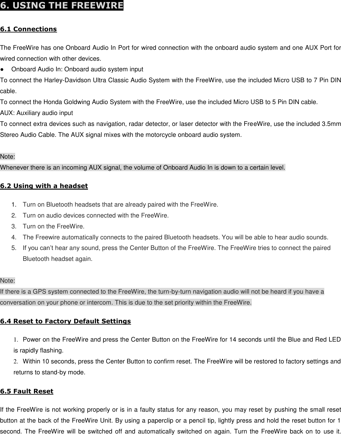  6. USING THE FREEWIRE   6.1 Connections  The FreeWire has one Onboard Audio In Port for wired connection with the onboard audio system and one AUX Port for wired connection with other devices. ●  Onboard Audio In: Onboard audio system input To connect the Harley-Davidson Ultra Classic Audio System with the FreeWire, use the included Micro USB to 7 Pin DIN cable.  To connect the Honda Goldwing Audio System with the FreeWire, use the included Micro USB to 5 Pin DIN cable. AUX: Auxiliary audio input To connect extra devices such as navigation, radar detector, or laser detector with the FreeWire, use the included 3.5mm Stereo Audio Cable. The AUX signal mixes with the motorcycle onboard audio system.  Note: Whenever there is an incoming AUX signal, the volume of Onboard Audio In is down to a certain level.  6.2 Using with a headset  1. Turn on Bluetooth headsets that are already paired with the FreeWire. 2.  Turn on audio devices connected with the FreeWire. 3.  Turn on the FreeWire. 4.  The Freewire automatically connects to the paired Bluetooth headsets. You will be able to hear audio sounds. 5. If you can’t hear any sound, press the Center Button of the FreeWire. The FreeWire tries to connect the paired Bluetooth headset again.  Note: If there is a GPS system connected to the FreeWire, the turn-by-turn navigation audio will not be heard if you have a conversation on your phone or intercom. This is due to the set priority within the FreeWire.  6.4 Reset to Factory Default Settings  1.  Power on the FreeWire and press the Center Button on the FreeWire for 14 seconds until the Blue and Red LED is rapidly flashing. 2.  Within 10 seconds, press the Center Button to confirm reset. The FreeWire will be restored to factory settings and returns to stand-by mode.  6.5 Fault Reset  If the FreeWire is not working properly or is in a faulty status for any reason, you may reset by  pushing the small reset button at the back of the FreeWire Unit. By using a paperclip or a pencil tip, lightly press and hold the reset button for 1 second. The  FreeWire will be switched off  and  automatically switched on again.  Turn the FreeWire  back  on to use it. 