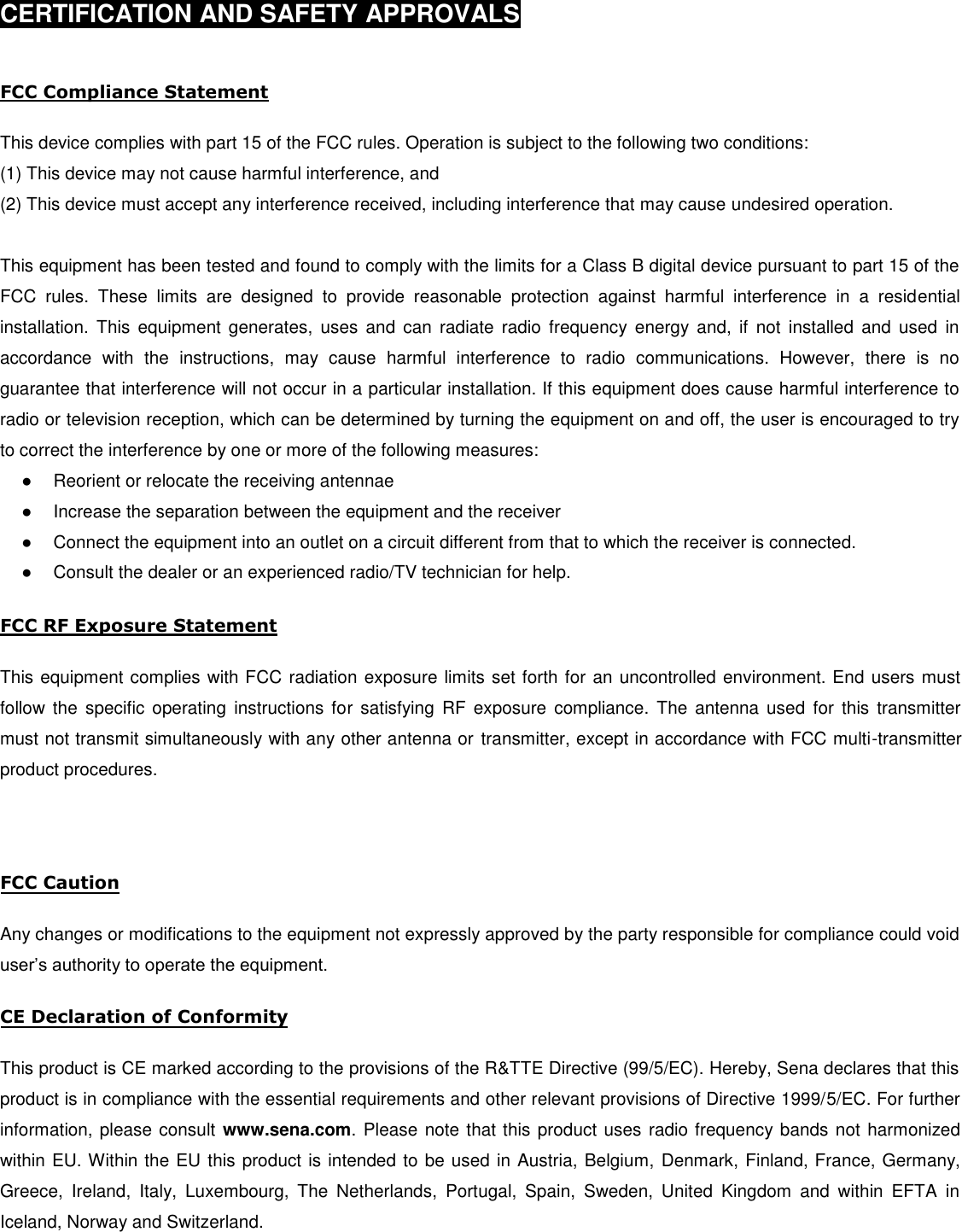 CERTIFICATION AND SAFETY APPROVALS FCC Compliance Statement This device complies with part 15 of the FCC rules. Operation is subject to the following two conditions: (1) This device may not cause harmful interference, and(2) This device must accept any interference received, including interference that may cause undesired operation.This equipment has been tested and found to comply with the limits for a Class B digital device pursuant to part 15 of the FCC  rules.  These  limits  are  designed  to  provide  reasonable  protection  against  harmful  interference  in  a  residential installation.  This  equipment  generates,  uses  and  can  radiate  radio  frequency  energy  and,  if  not  installed  and  used  in accordance  with  the  instructions,  may  cause  harmful  interference  to  radio  communications.  However,  there  is  no guarantee that interference will not occur in a particular installation. If this equipment does cause harmful interference to radio or television reception, which can be determined by turning the equipment on and off, the user is encouraged to try to correct the interference by one or more of the following measures: ●Reorient or relocate the receiving antennae●Increase the separation between the equipment and the receiver●Connect the equipment into an outlet on a circuit different from that to which the receiver is connected.●Consult the dealer or an experienced radio/TV technician for help.FCC RF Exposure Statement This equipment complies with FCC radiation exposure limits set forth for an uncontrolled environment. End users must follow the specific operating instructions for satisfying RF exposure compliance. The antenna used for this transmitter must not transmit simultaneously with any other antenna or transmitter, except in accordance with FCC multi-transmitter product procedures. FCC Caution Any changes or modifications to the equipment not expressly approved by the party responsible for compliance could void user’s authority to operate the equipment. CE Declaration of Conformity This product is CE marked according to the provisions of the R&amp;TTE Directive (99/5/EC). Hereby, Sena declares that this product is in compliance with the essential requirements and other relevant provisions of Directive 1999/5/EC. For further information, please consult www.sena.com. Please note that this product uses radio frequency bands not harmonized within EU. Within the EU this product is intended to be used in Austria, Belgium, Denmark, Finland, France, Germany, Greece, Ireland, Italy, Luxembourg, The Netherlands, Portugal, Spain, Sweden, United Kingdom and within EFTA in Iceland, Norway and Switzerland. 