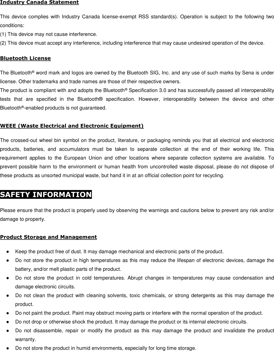  Industry Canada Statement   This  device  complies  with  Industry Canada  license-exempt  RSS standard(s).  Operation  is  subject to  the  following  two conditions:  (1) This device may not cause interference.  (2) This device must accept any interference, including interference that may cause undesired operation of the device.  Bluetooth License   The Bluetooth® word mark and logos are owned by the Bluetooth SIG, Inc. and any use of such marks by Sena is under license. Other trademarks and trade names are those of their respective owners.  The product is compliant with and adopts the Bluetooth® Specification 3.0 and has successfully passed all interoperability tests  that  are  specified  in  the  Bluetooth®   specification.  However,  interoperability  between  the  device  and  other Bluetooth®-enabled products is not guaranteed.  WEEE (Waste Electrical and Electronic Equipment)  The crossed-out wheel bin symbol on the product, literature, or packaging reminds you that all electrical and electronic products,  batteries,  and  accumulators  must  be  taken  to  separate  collection  at  the  end  of  their  working  life.  This requirement  applies  to  the  European  Union  and  other  locations  where  separate  collection  systems  are  available.  To prevent possible harm to the environment or human health from uncontrolled waste disposal, please do not dispose of these products as unsorted municipal waste, but hand it in at an official collection point for recycling.  SAFETY INFORMATION    Please ensure that the product is properly used by observing the warnings and cautions below to prevent any risk and/or damage to property.  Product Storage and Management  ●  Keep the product free of dust. It may damage mechanical and electronic parts of the product. ●  Do not store the product in high temperatures as this may reduce the lifespan of electronic devices, damage the battery, and/or melt plastic parts of the product. ●  Do  not  store  the  product  in  cold  temperatures.  Abrupt  changes  in  temperatures  may  cause  condensation  and damage electronic circuits.  ●  Do not clean the product  with  cleaning solvents, toxic  chemicals, or strong detergents as  this may damage the product. ●  Do not paint the product. Paint may obstruct moving parts or interfere with the normal operation of the product. ●  Do not drop or otherwise shock the product. It may damage the product or its internal electronic circuits. ●  Do  not  disassemble,  repair  or  modify  the  product  as  this  may  damage  the  product  and  invalidate  the  product warranty. ●  Do not store the product in humid environments, especially for long time storage. 