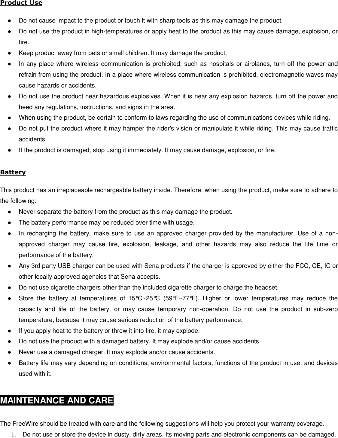  Product Use  ●  Do not cause impact to the product or touch it with sharp tools as this may damage the product. ●  Do not use the product in high-temperatures or apply heat to the product as this may cause damage, explosion, or fire. ●  Keep product away from pets or small children. It may damage the product. ●  In any place where wireless communication is prohibited, such as hospitals or airplanes, turn off the power and refrain from using the product. In a place where wireless communication is prohibited, electromagnetic waves may cause hazards or accidents. ●  Do not use the product near hazardous explosives. When it is near any explosion hazards, turn off the power and heed any regulations, instructions, and signs in the area. ●  When using the product, be certain to conform to laws regarding the use of communications devices while riding. ●  Do not put the product where it may hamper the rider&apos;s vision or manipulate it while riding. This may cause traffic accidents. ●  If the product is damaged, stop using it immediately. It may cause damage, explosion, or fire.  Battery  This product has an irreplaceable rechargeable battery inside. Therefore, when using the product, make sure to adhere to the following: ●  Never separate the battery from the product as this may damage the product. ●  The battery performance may be reduced over time with usage. ●  In recharging  the  battery,  make  sure  to  use an approved  charger provided  by the manufacturer.  Use of a non-approved  charger  may  cause  fire,  explosion,  leakage,  and  other  hazards  may  also  reduce  the  life  time  or performance of the battery. ●  Any 3rd party USB charger can be used with Sena products if the charger is approved by either the FCC, CE, IC or other locally approved agencies that Sena accepts.  ●  Do not use cigarette chargers other than the included cigarette charger to charge the headset. ●  Store  the  battery  at  temperatures  of  15°C~25°C  (59°F~77°F).  Higher  or  lower  temperatures  may  reduce  the capacity  and  life  of  the  battery,  or  may  cause  temporary  non-operation.  Do  not  use  the  product  in  sub-zero temperature, because it may cause serious reduction of the battery performance. ●  If you apply heat to the battery or throw it into fire, it may explode. ●  Do not use the product with a damaged battery. It may explode and/or cause accidents. ●  Never use a damaged charger. It may explode and/or cause accidents. ●  Battery life may vary depending on conditions, environmental factors, functions of the product in use, and devices used with it.   MAINTENANCE AND CARE   The FreeWire should be treated with care and the following suggestions will help you protect your warranty coverage. 1.  Do not use or store the device in dusty, dirty areas. Its moving parts and electronic components can be damaged. 