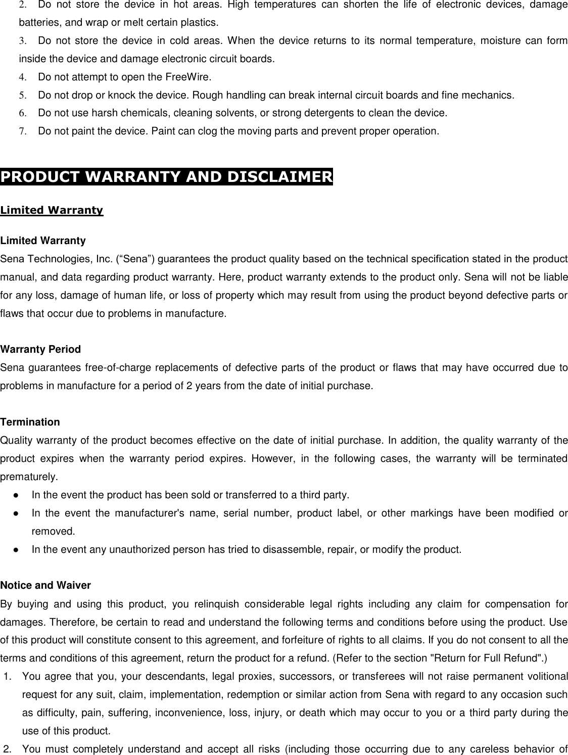 2.  Do  not  store  the  device  in  hot  areas.  High  temperatures  can  shorten  the  life  of  electronic  devices,  damage batteries, and wrap or melt certain plastics. 3.  Do not  store  the  device  in  cold  areas. When  the  device  returns  to  its  normal  temperature,  moisture  can  form inside the device and damage electronic circuit boards. 4.  Do not attempt to open the FreeWire. 5.  Do not drop or knock the device. Rough handling can break internal circuit boards and fine mechanics. 6.  Do not use harsh chemicals, cleaning solvents, or strong detergents to clean the device. 7.  Do not paint the device. Paint can clog the moving parts and prevent proper operation.   PRODUCT WARRANTY AND DISCLAIMER  Limited Warranty  Limited Warranty Sena Technologies, Inc. (“Sena”) guarantees the product quality based on the technical specification stated in the product manual, and data regarding product warranty. Here, product warranty extends to the product only. Sena will not be liable for any loss, damage of human life, or loss of property which may result from using the product beyond defective parts or flaws that occur due to problems in manufacture.  Warranty Period Sena guarantees free-of-charge replacements of defective parts of the product or flaws that may have occurred due to problems in manufacture for a period of 2 years from the date of initial purchase.   Termination Quality warranty of the product becomes effective on the date of initial purchase. In addition, the quality warranty of the product  expires  when  the  warranty  period  expires.  However,  in  the  following  cases,  the  warranty  will  be  terminated prematurely. ●  In the event the product has been sold or transferred to a third party. ●  In  the  event  the  manufacturer&apos;s  name,  serial  number,  product  label,  or  other  markings  have  been  modified  or removed.  ●  In the event any unauthorized person has tried to disassemble, repair, or modify the product.   Notice and Waiver By  buying  and  using  this  product,  you  relinquish  considerable  legal  rights  including  any  claim  for  compensation  for damages. Therefore, be certain to read and understand the following terms and conditions before using the product. Use of this product will constitute consent to this agreement, and forfeiture of rights to all claims. If you do not consent to all the terms and conditions of this agreement, return the product for a refund. (Refer to the section &quot;Return for Full Refund&quot;.) 1.  You agree that you, your descendants, legal proxies, successors, or transferees will not raise permanent volitional request for any suit, claim, implementation, redemption or similar action from Sena with regard to any occasion such as difficulty, pain, suffering, inconvenience, loss, injury, or death which may occur to you or a third party during the use of this product. 2.  You  must  completely understand  and  accept  all  risks  (including  those  occurring  due  to  any  careless  behavior  of 