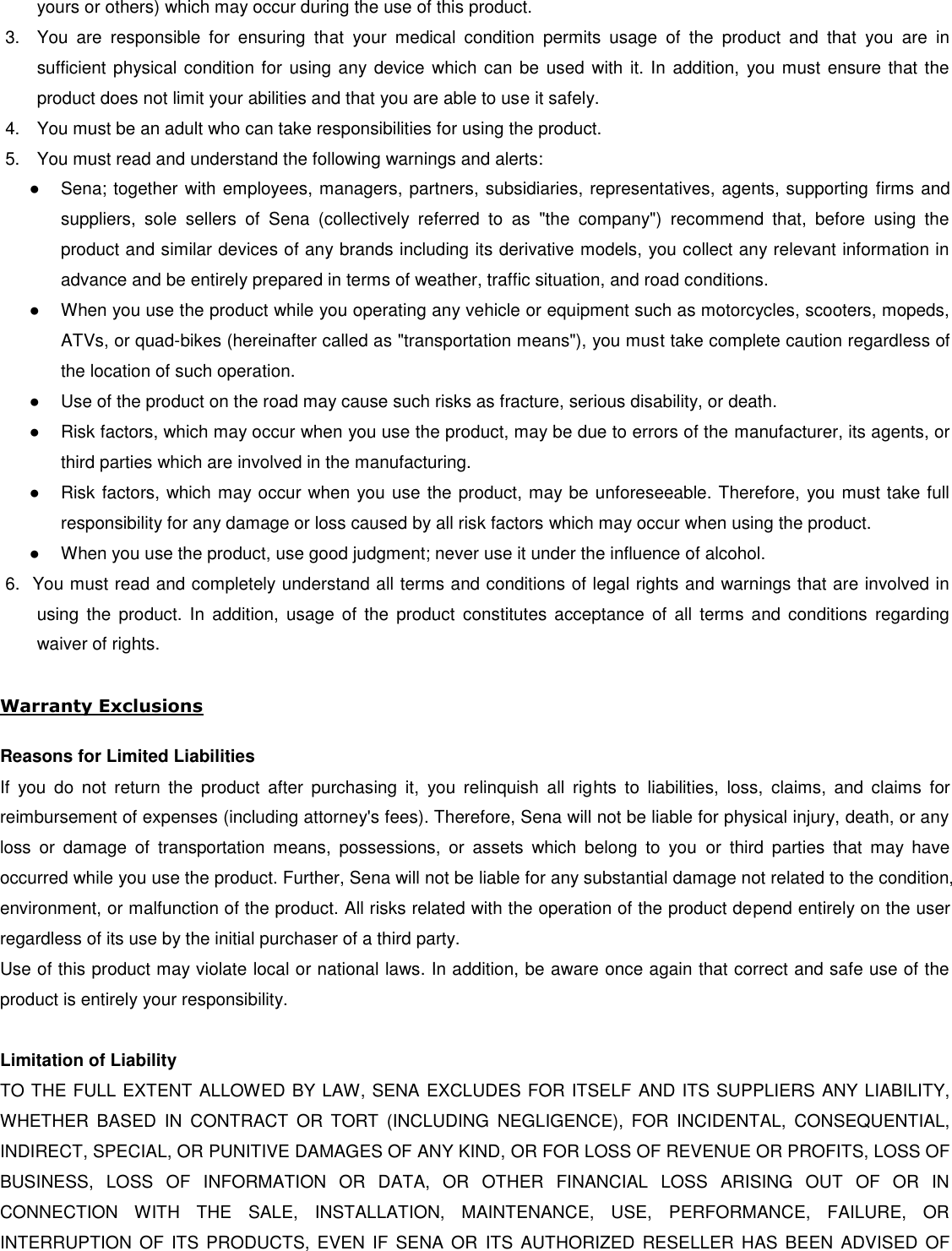 yours or others) which may occur during the use of this product. 3.  You  are  responsible  for  ensuring  that  your  medical  condition  permits  usage  of  the  product  and  that  you  are  in sufficient physical condition for using any device which can be  used  with it. In addition, you must ensure that the product does not limit your abilities and that you are able to use it safely. 4.  You must be an adult who can take responsibilities for using the product. 5.  You must read and understand the following warnings and alerts: ●  Sena; together with employees, managers, partners, subsidiaries, representatives, agents, supporting  firms and suppliers,  sole  sellers  of  Sena  (collectively  referred  to  as  &quot;the  company&quot;)  recommend  that,  before  using  the product and similar devices of any brands including its derivative models, you collect any relevant information in advance and be entirely prepared in terms of weather, traffic situation, and road conditions. ●  When you use the product while you operating any vehicle or equipment such as motorcycles, scooters, mopeds, ATVs, or quad-bikes (hereinafter called as &quot;transportation means&quot;), you must take complete caution regardless of the location of such operation. ●  Use of the product on the road may cause such risks as fracture, serious disability, or death. ●  Risk factors, which may occur when you use the product, may be due to errors of the manufacturer, its agents, or third parties which are involved in the manufacturing. ●  Risk factors, which may occur when you use the product, may be unforeseeable. Therefore, you must take full responsibility for any damage or loss caused by all risk factors which may occur when using the product. ●  When you use the product, use good judgment; never use it under the influence of alcohol. 6.  You must read and completely understand all terms and conditions of legal rights and warnings that are involved in using  the  product. In  addition,  usage  of  the  product  constitutes  acceptance  of  all  terms  and conditions  regarding waiver of rights.  Warranty Exclusions  Reasons for Limited Liabilities If  you  do  not  return  the  product  after  purchasing  it,  you  relinquish  all  rights  to  liabilities,  loss,  claims,  and  claims  for reimbursement of expenses (including attorney&apos;s fees). Therefore, Sena will not be liable for physical injury, death, or any loss  or  damage  of  transportation  means,  possessions,  or  assets  which  belong  to  you  or  third  parties  that  may  have occurred while you use the product. Further, Sena will not be liable for any substantial damage not related to the condition, environment, or malfunction of the product. All risks related with the operation of the product depend entirely on the user regardless of its use by the initial purchaser of a third party. Use of this product may violate local or national laws. In addition, be aware once again that correct and safe use of the product is entirely your responsibility.  Limitation of Liability TO THE FULL EXTENT ALLOWED BY LAW, SENA EXCLUDES FOR ITSELF AND ITS SUPPLIERS ANY LIABILITY, WHETHER  BASED  IN  CONTRACT  OR  TORT  (INCLUDING  NEGLIGENCE),  FOR  INCIDENTAL,  CONSEQUENTIAL, INDIRECT, SPECIAL, OR PUNITIVE DAMAGES OF ANY KIND, OR FOR LOSS OF REVENUE OR PROFITS, LOSS OF BUSINESS,  LOSS  OF  INFORMATION  OR  DATA,  OR  OTHER  FINANCIAL  LOSS  ARISING  OUT  OF  OR  IN CONNECTION  WITH  THE  SALE,  INSTALLATION,  MAINTENANCE,  USE,  PERFORMANCE,  FAILURE,  OR INTERRUPTION  OF  ITS PRODUCTS,  EVEN IF  SENA  OR  ITS  AUTHORIZED  RESELLER HAS  BEEN  ADVISED  OF 