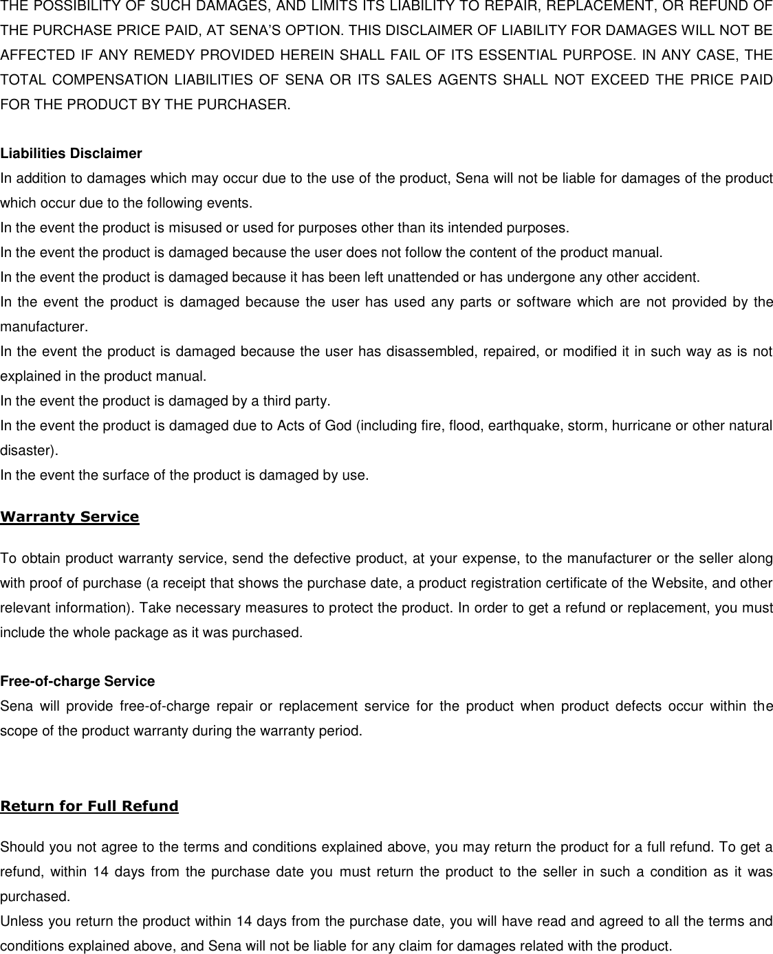 THE POSSIBILITY OF SUCH DAMAGES, AND LIMITS ITS LIABILITY TO REPAIR, REPLACEMENT, OR REFUND OF THE PURCHASE PRICE PAID, AT SENA’S OPTION. THIS DISCLAIMER OF LIABILITY FOR DAMAGES WILL NOT BE AFFECTED IF ANY REMEDY PROVIDED HEREIN SHALL FAIL OF ITS ESSENTIAL PURPOSE. IN ANY CASE, THE TOTAL  COMPENSATION  LIABILITIES OF SENA OR ITS SALES  AGENTS SHALL  NOT  EXCEED THE PRICE PAID FOR THE PRODUCT BY THE PURCHASER.    Liabilities Disclaimer In addition to damages which may occur due to the use of the product, Sena will not be liable for damages of the product which occur due to the following events. In the event the product is misused or used for purposes other than its intended purposes. In the event the product is damaged because the user does not follow the content of the product manual. In the event the product is damaged because it has been left unattended or has undergone any other accident. In the event the product is damaged because the user has used any parts or software which are not provided by the manufacturer. In the event the product is damaged because the user has disassembled, repaired, or modified it in such way as is not explained in the product manual. In the event the product is damaged by a third party. In the event the product is damaged due to Acts of God (including fire, flood, earthquake, storm, hurricane or other natural disaster). In the event the surface of the product is damaged by use.  Warranty Service  To obtain product warranty service, send the defective product, at your expense, to the manufacturer or the seller along with proof of purchase (a receipt that shows the purchase date, a product registration certificate of the Website, and other relevant information). Take necessary measures to protect the product. In order to get a refund or replacement, you must include the whole package as it was purchased.  Free-of-charge Service Sena  will  provide  free-of-charge  repair  or  replacement  service  for  the  product  when  product  defects  occur  within  the scope of the product warranty during the warranty period.   Return for Full Refund  Should you not agree to the terms and conditions explained above, you may return the product for a full refund. To get a refund, within 14 days from the purchase date  you  must return the product to the seller in such a condition as it was purchased. Unless you return the product within 14 days from the purchase date, you will have read and agreed to all the terms and conditions explained above, and Sena will not be liable for any claim for damages related with the product.      