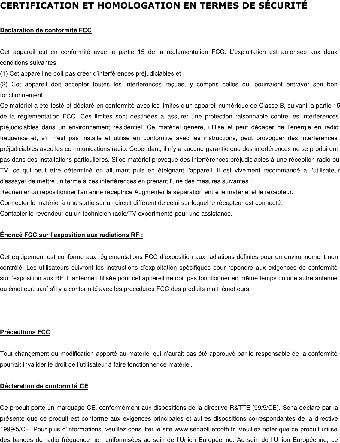 CERTIFICATION ET HOMOLOGATION EN TERMES DE SÉ CURITÉDéclaration de conformité FCC Cet  appareil  est  en  conformité  avec  la  partie  15  de  la  réglementation  FCC.  L&apos;exploitation  est  autorisée  aux  deux conditions suivantes : (1) Cet appareil ne doit pas créer d’interférences préjudiciables et(2) Cet  appareil  doit  accepter  toutes  les  interférences  reçues,  y  compris  celles  qui  pourraient  entraver  son  bonfonctionnement.  Ce matériel a été testé et déclaré  en conformité avec les limites d&apos;un appareil numérique de Classe B, suivant la partie 15 de  la réglementation  FCC. Ces  limites  sont destinées  à  assurer  une  protection  raisonnable contre les  interférences préjudiciables  dans  un  environnement résidentiel. Ce  matériel  génère, utilise et peut dégager de  l’énergie en radio fréquence et, s’il  n’est pas  installé  et utilisé en conformité avec  les  instructions, peut provoquer des  interférences préjudiciables avec les communications radio. Cependant, il n’y a aucune garantie que des interférences ne se produiront pas dans des installations particulières. Si ce matériel provoque des interférences préjudiciables à une réception radio ou TV, ce qui  peut être déterminé  en allumant puis  en éteignant l&apos;appareil,  il  est vivement recommandé  à  l&apos;utilisateur d&apos;essayer de mettre un terme à ces interférences en prenant l&apos;une des mesures suivantes : Réorienter ou repositionner l&apos;antenne réceptrice Augmenter la séparation entre le matériel et le récepteur. Connecter le matériel à une sortie sur un circuit différent de celui sur lequel le récepteur est connecté. Contacter le revendeur ou un technicien radio/TV expérimenté pour une assistance. Énoncé FCC sur l’exposition aux radiations RF : Cet équipement est conforme aux réglementations FCC d’exposition aux radiations définies pour un environnement non contrôlé. Les utilisateurs suivront les instructions d’exploitation spécifiques pour répondre aux exigences de conformité sur l’exposition aux RF. L’antenne utilisée pour cet appareil ne doit pas fonctionner en même temps qu’une autre antenne ou émetteur, sauf s&apos;il y a conformité avec les procédures FCC des produits multi-émetteurs. Précautions FCC Tout changement ou modification apporté au matériel qui n’aurait pas été approuvé par le responsable de la conformité pourrait invalider le droit de l’utilisateur à faire fonctionner ce matériel.  Déclaration de conformité CE Ce produit porte un marquage CE, conformément aux dispositions de la directive R&amp;TTE (99/5/CE). Sena déclare par la présente que ce produit est conforme aux exigences principales et autres dispositions correspondantes de la directive 1999/5/CE. Pour plus d’informations, veuillez consulter le site www.senabluetooth.fr. Veuillez noter que ce produit utilise des bandes de radio fréquence non uniformisées au sein de l’Union Européenne. Au sein de l’Union Européenne, ce 