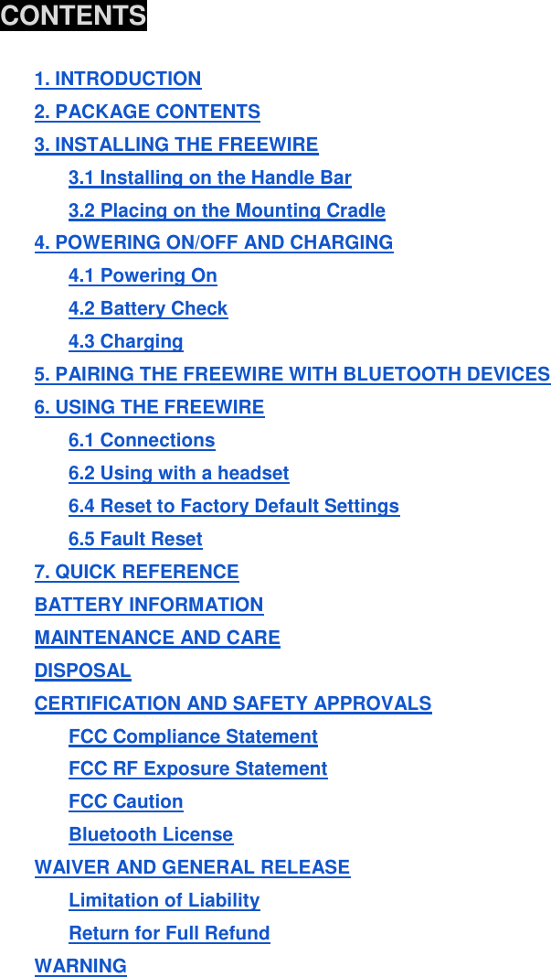  CONTENTS  1. INTRODUCTION 2. PACKAGE CONTENTS 3. INSTALLING THE FREEWIRE 3.1 Installing on the Handle Bar 3.2 Placing on the Mounting Cradle 4. POWERING ON/OFF AND CHARGING 4.1 Powering On 4.2 Battery Check 4.3 Charging 5. PAIRING THE FREEWIRE WITH BLUETOOTH DEVICES 6. USING THE FREEWIRE 6.1 Connections 6.2 Using with a headset 6.4 Reset to Factory Default Settings 6.5 Fault Reset 7. QUICK REFERENCE BATTERY INFORMATION MAINTENANCE AND CARE DISPOSAL CERTIFICATION AND SAFETY APPROVALS FCC Compliance Statement FCC RF Exposure Statement FCC Caution Bluetooth License WAIVER AND GENERAL RELEASE Limitation of Liability Return for Full Refund WARNING        