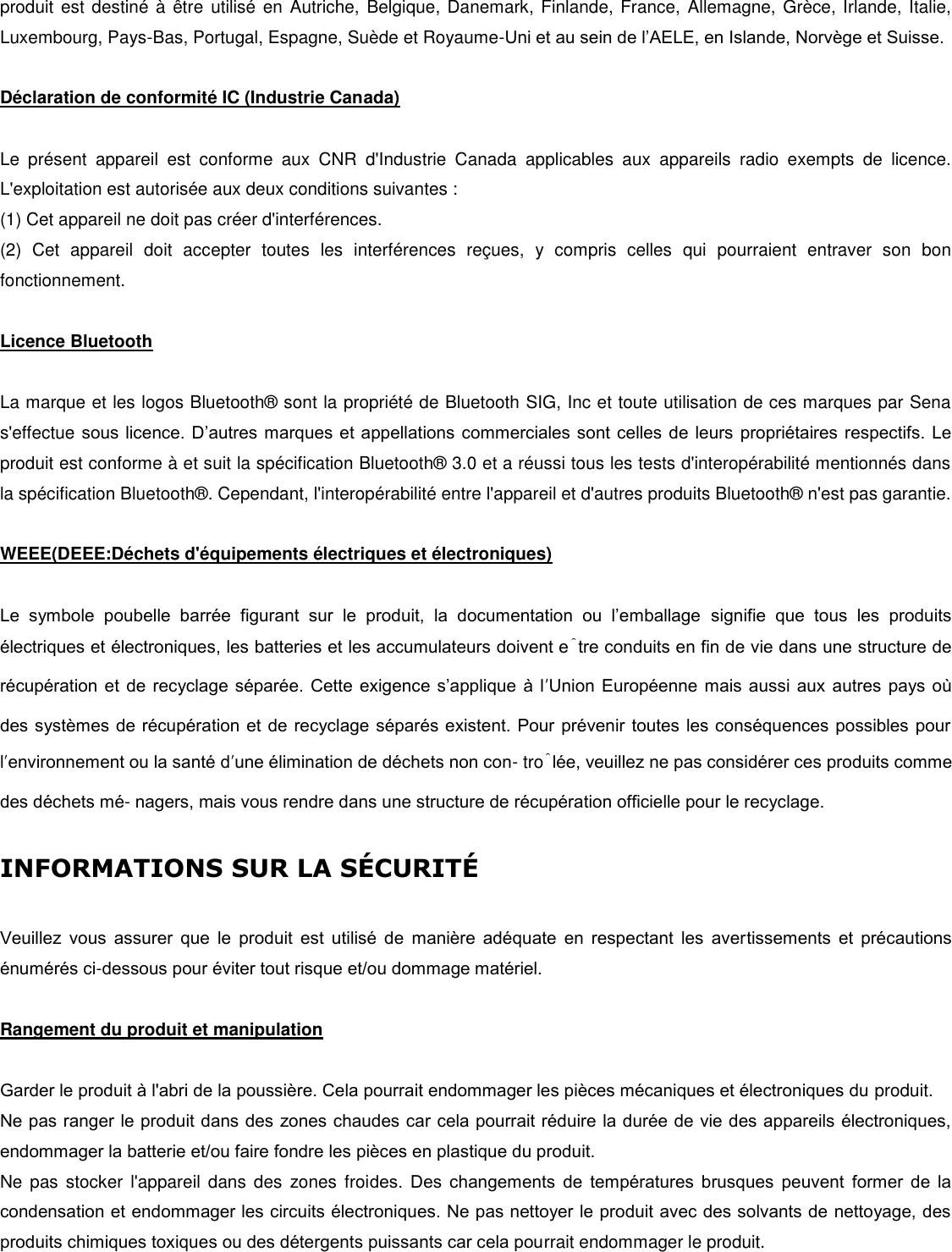 produit est destiné à être utilisé en Autriche,  Belgique, Danemark, Finlande, France, Allemagne, Grèce, Irlande, Italie, Luxembourg, Pays-Bas, Portugal, Espagne, Suède et Royaume-Uni et au sein de l’AELE, en Islande, Norvège et Suisse.   Déclaration de conformité IC (Industrie Canada)  Le  présent  appareil  est  conforme  aux  CNR  d&apos;Industrie  Canada  applicables  aux  appareils  radio  exempts  de  licence. L&apos;exploitation est autorisée aux deux conditions suivantes : (1) Cet appareil ne doit pas créer d&apos;interférences. (2)  Cet  appareil  doit  accepter  toutes  les  interférences  reçues,  y  compris  celles  qui  pourraient  entraver  son  bon fonctionnement.   Licence Bluetooth   La marque et les logos Bluetooth®  sont la propriété de Bluetooth SIG, Inc et toute utilisation de ces marques par Sena s&apos;effectue sous licence. D’autres marques et appellations commerciales sont celles de leurs propriétaires respectifs. Le produit est conforme à et suit la spécification Bluetooth®  3.0 et a réussi tous les tests d&apos;interopérabilité mentionnés dans la spécification Bluetooth® . Cependant, l&apos;interopérabilité entre l&apos;appareil et d&apos;autres produits Bluetooth®  n&apos;est pas garantie.   WEEE(DEEE:Déchets d&apos;équipements électriques et électroniques)  Le  symbole  poubelle  barrée  figurant  sur  le  produit,  la  documentation  ou  l’emballage  signifie  que  tous  les  produits électriques et électroniques, les batteries et les accumulateurs doivent être conduits en fin de vie dans une structure de récupération et de recyclage séparée. Cette  exigence s’applique à  l’Union Européenne mais aussi aux autres pays o des systèmes de récupération et de recyclage séparés existent. Pour prévenir toutes les conséquences possibles pour l’environnement ou la santé d’une élimination de déchets non con- trôlée, veuillez ne pas considérer ces produits comme des déchets mé- nagers, mais vous rendre dans une structure de récupération officielle pour le recyclage.   INFORMATIONS SUR LA SCURIT   Veuillez  vous  assurer  que  le  produit  est  utilisé  de  manière  adéquate  en  respectant  les  avertissements  et  précautions énumérés ci-dessous pour éviter tout risque et/ou dommage matériel.   Rangement du produit et manipulation   Garder le produit à l&apos;abri de la poussière. Cela pourrait endommager les pièces mécaniques et électroniques du produit. Ne pas ranger le produit dans des zones chaudes car cela pourrait réduire la durée de vie des appareils électroniques, endommager la batterie et/ou faire fondre les pièces en plastique du produit. Ne pas  stocker  l&apos;appareil  dans des  zones froides.  Des  changements  de  températures  brusques  peuvent  former  de  la condensation et endommager les circuits électroniques. Ne pas nettoyer le produit avec des solvants de nettoyage, des produits chimiques toxiques ou des détergents puissants car cela pourrait endommager le produit. 