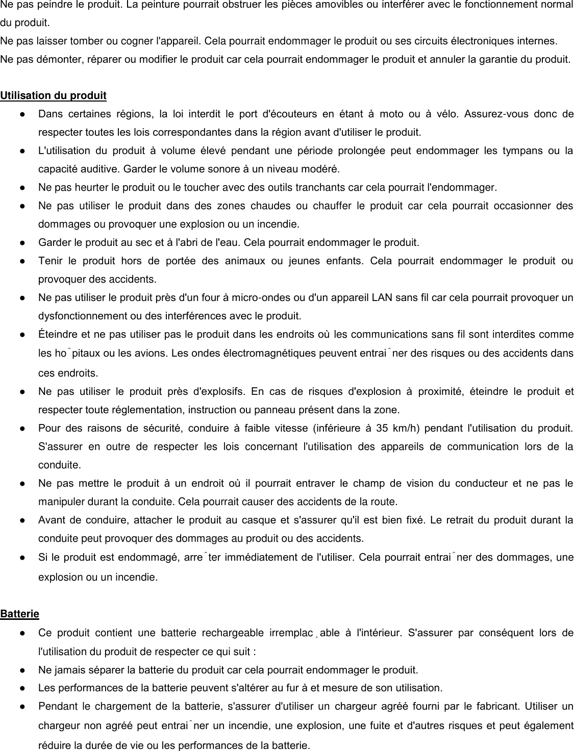 Ne pas peindre le produit. La peinture pourrait obstruer les pièces amovibles ou interférer avec le fonctionnement normal du produit. Ne pas laisser tomber ou cogner l&apos;appareil. Cela pourrait endommager le produit ou ses circuits électroniques internes.  Ne pas démonter, réparer ou modifier le produit car cela pourrait endommager le produit et annuler la garantie du produit.   Utilisation du produit  ● Dans  certaines  régions,  la  loi  interdit  le  port  d&apos;écouteurs  en  étant  à  moto  ou  à  vélo.  Assurez-vous  donc  de respecter toutes les lois correspondantes dans la région avant d&apos;utiliser le produit. ● L&apos;utilisation  du  produit  à  volume  élevé  pendant  une  période  prolongée  peut  endommager  les  tympans  ou  la capacité auditive. Garder le volume sonore à un niveau modéré.  ●  Ne pas heurter le produit ou le toucher avec des outils tranchants car cela pourrait l&apos;endommager.  ●  Ne  pas  utiliser  le  produit  dans  des  zones  chaudes  ou  chauffer  le  produit  car  cela  pourrait  occasionner  des dommages ou provoquer une explosion ou un incendie.  ● Garder le produit au sec et à l&apos;abri de l&apos;eau. Cela pourrait endommager le produit.  ● Tenir  le  produit  hors  de  portée  des  animaux  ou  jeunes  enfants.  Cela  pourrait  endommager  le  produit  ou provoquer des accidents.    ● Ne pas utiliser le produit près d&apos;un four à micro-ondes ou d&apos;un appareil LAN sans fil car cela pourrait provoquer un dysfonctionnement ou des interférences avec le produit.  ● teindre et ne pas utiliser pas le produit dans les endroits o les communications sans fil sont interdites comme les hôpitaux ou les avions. Les ondes électromagnétiques peuvent entraîner des risques ou des accidents dans ces endroits.  ● Ne  pas  utiliser  le  produit  près  d&apos;explosifs.  En  cas  de  risques  d&apos;explosion  à  proximité,  éteindre  le  produit  et respecter toute réglementation, instruction ou panneau présent dans la zone.  ● Pour  des  raisons  de  sécurité,  conduire  à  faible  vitesse  (inférieure  à  35  km/h)  pendant  l&apos;utilisation  du  produit. S&apos;assurer  en  outre  de  respecter  les  lois  concernant  l&apos;utilisation  des  appareils  de  communication  lors  de  la conduite. ● Ne  pas  mettre  le  produit  à  un  endroit  o  il  pourrait  entraver  le  champ  de  vision  du  conducteur  et  ne  pas  le manipuler durant la conduite. Cela pourrait causer des accidents de la route.  ● Avant de conduire, attacher le produit au casque et s&apos;assurer  qu&apos;il est  bien fixé. Le retrait du produit durant la conduite peut provoquer des dommages au produit ou des accidents.  ● Si le produit est endommagé, arrêter immédiatement de l&apos;utiliser. Cela pourrait entraîner des dommages, une explosion ou un incendie.   Batterie  ●  Ce  produit  contient  une  batterie  rechargeable  irremplaçable  à  l&apos;intérieur.  S&apos;assurer  par  conséquent  lors  de l&apos;utilisation du produit de respecter ce qui suit :  ● Ne jamais séparer la batterie du produit car cela pourrait endommager le produit. ● Les performances de la batterie peuvent s&apos;altérer au fur à et mesure de son utilisation.  ●  Pendant  le  chargement  de la batterie, s&apos;assurer d&apos;utiliser un chargeur  agréé  fourni  par  le  fabricant.  Utiliser  un chargeur non agréé peut entraîner un incendie, une explosion, une fuite et d&apos;autres risques et peut également réduire la durée de vie ou les performances de la batterie.  