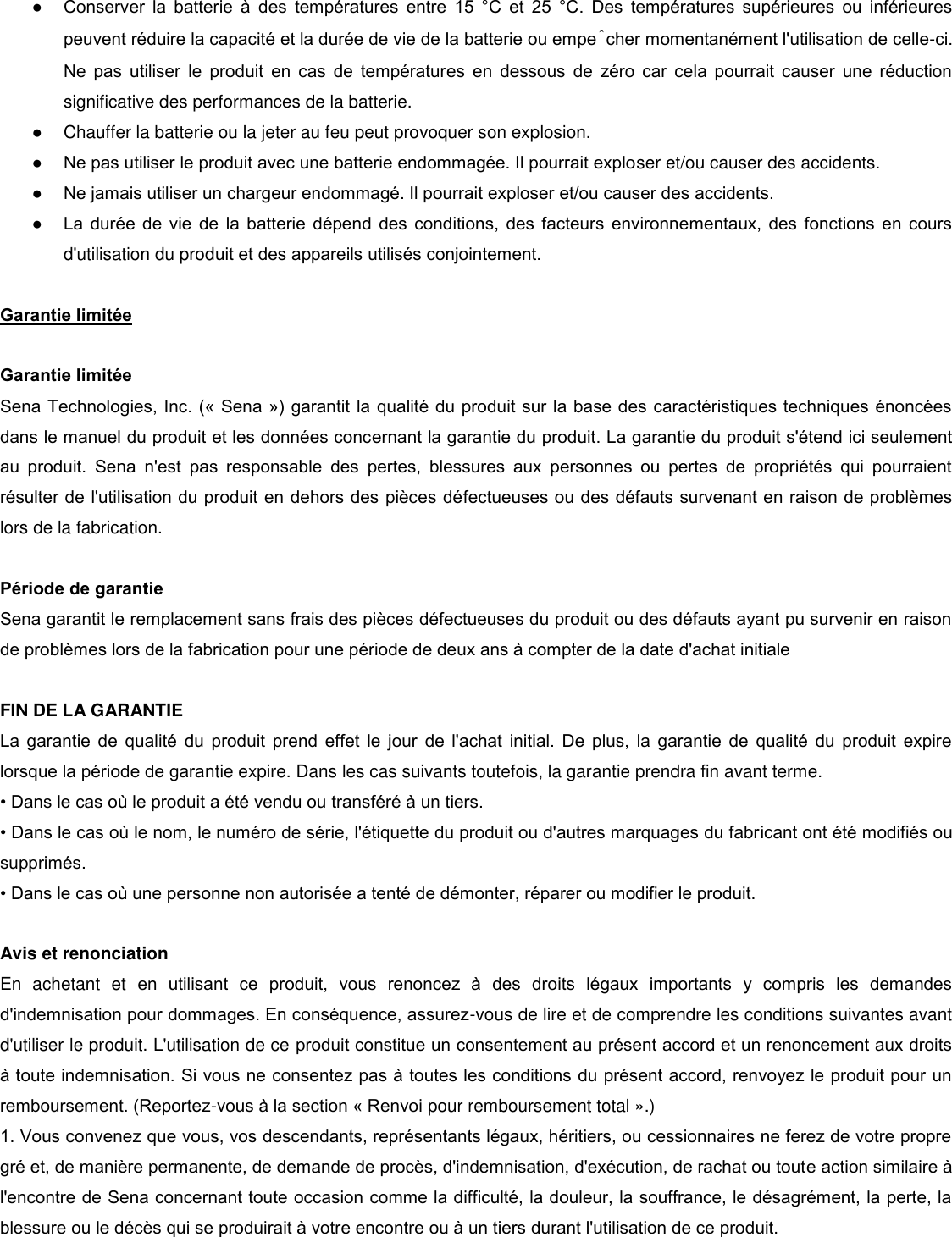 ● Conserver  la  batterie  à  des  températures  entre  15  °C  et  25  °C.  Des  températures  supérieures  ou  inférieures peuvent réduire la capacité et la durée de vie de la batterie ou empêcher momentanément l&apos;utilisation de celle-ci. Ne  pas  utiliser  le  produit  en  cas  de  températures  en  dessous  de  zéro  car  cela  pourrait  causer  une  réduction significative des performances de la batterie. ●  Chauffer la batterie ou la jeter au feu peut provoquer son explosion.  ● Ne pas utiliser le produit avec une batterie endommagée. Il pourrait exploser et/ou causer des accidents.  ● Ne jamais utiliser un chargeur endommagé. Il pourrait exploser et/ou causer des accidents. ● La durée de vie de la batterie  dépend  des  conditions, des facteurs  environnementaux, des fonctions en cours d&apos;utilisation du produit et des appareils utilisés conjointement.   Garantie limitée   Garantie limitée  Sena Technologies, Inc. (« Sena ») garantit la qualité du produit sur la base des caractéristiques techniques énoncées dans le manuel du produit et les données concernant la garantie du produit. La garantie du produit s&apos;étend ici seulement au  produit.  Sena  n&apos;est  pas  responsable  des  pertes,  blessures  aux  personnes  ou  pertes  de  propriétés  qui  pourraient résulter de l&apos;utilisation du produit en dehors des pièces défectueuses ou des défauts survenant en raison de problèmes lors de la fabrication.   Période de garantie  Sena garantit le remplacement sans frais des pièces défectueuses du produit ou des défauts ayant pu survenir en raison de problèmes lors de la fabrication pour une période de deux ans à compter de la date d&apos;achat initiale   FIN DE LA GARANTIE  La  garantie  de  qualité  du  produit  prend  effet  le jour  de  l&apos;achat  initial. De  plus,  la  garantie  de  qualité  du  produit  expire lorsque la période de garantie expire. Dans les cas suivants toutefois, la garantie prendra fin avant terme. • Dans le cas o le produit a été vendu ou transféré à un tiers.  • Dans le cas o le nom, le numéro de série, l&apos;étiquette du produit ou d&apos;autres marquages du fabricant ont été modifiés ou supprimés. • Dans le cas o une personne non autorisée a tenté de démonter, réparer ou modifier le produit.   Avis et renonciation  En  achetant  et  en  utilisant  ce  produit,  vous  renoncez  à  des  droits  légaux  importants  y  compris  les  demandes d&apos;indemnisation pour dommages. En conséquence, assurez-vous de lire et de comprendre les conditions suivantes avant d&apos;utiliser le produit. L&apos;utilisation de ce produit constitue un consentement au présent accord et un renoncement aux droits à toute indemnisation. Si vous ne consentez pas à toutes les conditions du présent accord, renvoyez le produit pour un remboursement. (Reportez-vous à la section « Renvoi pour remboursement total ».) 1. Vous convenez que vous, vos descendants, représentants légaux, héritiers, ou cessionnaires ne ferez de votre propre gré et, de manière permanente, de demande de procès, d&apos;indemnisation, d&apos;exécution, de rachat ou toute action similaire à l&apos;encontre de Sena concernant toute occasion comme la difficulté, la douleur, la souffrance, le désagrément, la perte, la blessure ou le décès qui se produirait à votre encontre ou à un tiers durant l&apos;utilisation de ce produit. 