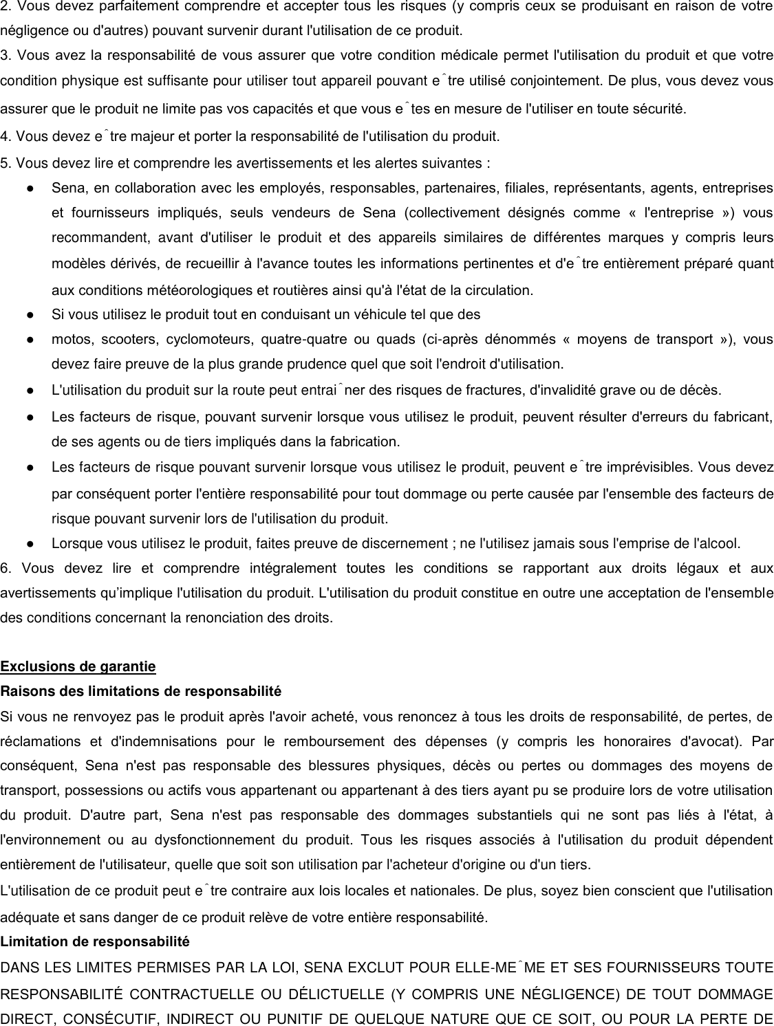 2. Vous devez parfaitement comprendre et accepter tous les risques (y compris ceux se produisant en raison de votre négligence ou d&apos;autres) pouvant survenir durant l&apos;utilisation de ce produit.  3. Vous avez la responsabilité de vous assurer que votre condition médicale permet l&apos;utilisation du produit et que votre condition physique est suffisante pour utiliser tout appareil pouvant être utilisé conjointement. De plus, vous devez vous assurer que le produit ne limite pas vos capacités et que vous êtes en mesure de l&apos;utiliser en toute sécurité. 4. Vous devez être majeur et porter la responsabilité de l&apos;utilisation du produit. 5. Vous devez lire et comprendre les avertissements et les alertes suivantes :  ● Sena, en collaboration avec les employés, responsables, partenaires, filiales, représentants, agents, entreprises et  fournisseurs  impliqués,  seuls  vendeurs  de  Sena  (collectivement  désignés  comme  «  l&apos;entreprise  »)  vous recommandent,  avant  d&apos;utiliser  le  produit  et  des  appareils  similaires  de  différentes  marques  y  compris  leurs modèles dérivés, de recueillir à l&apos;avance toutes les informations pertinentes et d&apos;être entièrement préparé quant aux conditions météorologiques et routières ainsi qu&apos;à l&apos;état de la circulation. ●  Si vous utilisez le produit tout en conduisant un véhicule tel que des  ● motos,  scooters,  cyclomoteurs,  quatre-quatre  ou  quads  (ci-après  dénommés  «  moyens  de  transport  »),  vous devez faire preuve de la plus grande prudence quel que soit l&apos;endroit d&apos;utilisation.  ●  L&apos;utilisation du produit sur la route peut entraîner des risques de fractures, d&apos;invalidité grave ou de décès.  ● Les facteurs de risque, pouvant survenir lorsque vous utilisez le produit, peuvent résulter d&apos;erreurs du fabricant, de ses agents ou de tiers impliqués dans la fabrication.  ●  Les facteurs de risque pouvant survenir lorsque vous utilisez le produit, peuvent être imprévisibles. Vous devez par conséquent porter l&apos;entière responsabilité pour tout dommage ou perte causée par l&apos;ensemble des facteurs de risque pouvant survenir lors de l&apos;utilisation du produit.  ●  Lorsque vous utilisez le produit, faites preuve de discernement ; ne l&apos;utilisez jamais sous l&apos;emprise de l&apos;alcool.  6.  Vous  devez  lire  et  comprendre  intégralement  toutes  les  conditions  se  rapportant  aux  droits  légaux  et  aux avertissements qu’implique l&apos;utilisation du produit. L&apos;utilisation du produit constitue en outre une acceptation de l&apos;ensemble des conditions concernant la renonciation des droits.   Exclusions de garantie  Raisons des limitations de responsabilité  Si vous ne renvoyez pas le produit après l&apos;avoir acheté, vous renoncez à tous les droits de responsabilité, de pertes, de réclamations  et  d&apos;indemnisations  pour  le  remboursement  des  dépenses  (y  compris  les  honoraires  d&apos;avocat).  Par conséquent,  Sena  n&apos;est  pas  responsable  des  blessures  physiques,  décès  ou  pertes  ou  dommages  des  moyens  de transport, possessions ou actifs vous appartenant ou appartenant à des tiers ayant pu se produire lors de votre utilisation du  produit.  D&apos;autre  part,  Sena  n&apos;est  pas  responsable  des  dommages  substantiels  qui  ne  sont  pas  liés  à  l&apos;état,  à l&apos;environnement  ou  au  dysfonctionnement  du  produit.  Tous  les  risques  associés  à  l&apos;utilisation  du  produit  dépendent entièrement de l&apos;utilisateur, quelle que soit son utilisation par l&apos;acheteur d&apos;origine ou d&apos;un tiers. L&apos;utilisation de ce produit peut être contraire aux lois locales et nationales. De plus, soyez bien conscient que l&apos;utilisation adéquate et sans danger de ce produit relève de votre entière responsabilité.  Limitation de responsabilité  DANS LES LIMITES PERMISES PAR LA LOI, SENA EXCLUT POUR ELLE-MÊME ET SES FOURNISSEURS TOUTE RESPONSABILIT  CONTRACTUELLE  OU  DLICTUELLE  (Y  COMPRIS  UNE  NGLIGENCE)  DE  TOUT  DOMMAGE DIRECT,  CONSCUTIF,  INDIRECT  OU  PUNITIF DE QUELQUE  NATURE QUE  CE  SOIT,  OU  POUR  LA  PERTE DE 