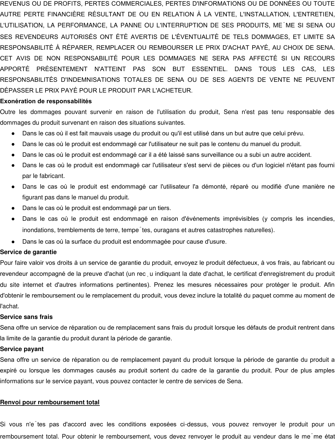 REVENUS OU DE PROFITS, PERTES COMMERCIALES, PERTES D&apos;INFORMATIONS OU DE DONNES OU TOUTE AUTRE  PERTE  FINANCIRE  RSULTANT  DE  OU  EN  RELATION    LA  VENTE,  L&apos;INSTALLATION,  L&apos;ENTRETIEN, L&apos;UTILISATION,  LA  PERFORMANCE,  LA  PANNE OU  L&apos;INTERRUPTION  DE  SES  PRODUITS,  MÊME  SI  SENA  OU SES  REVENDEURS  AUTORISS  ONT  T  AVERTIS  DE  L&apos;VENTUALIT  DE  TELS  DOMMAGES,  ET  LIMITE  SA RESPONSABILIT  RPARER, REMPLACER OU REMBOURSER LE PRIX D&apos;ACHAT PAY, AU CHOIX DE SENA. CET  AVIS  DE  NON  RESPONSABILIT  POUR  LES  DOMMAGES  NE  SERA  PAS  AFFECT  SI  UN  RECOURS APPORT  PRSENTEMENT  N&apos;ATTEINT  PAS  SON  BUT  ESSENTIEL.  DANS  TOUS  LES  CAS,  LES RESPONSABILITS  D&apos;INDEMNISATIONS  TOTALES  DE  SENA  OU  DE  SES  AGENTS  DE  VENTE  NE  PEUVENT DPASSER LE PRIX PAY POUR LE PRODUIT PAR L&apos;ACHETEUR.  Exonération de responsabilités  Outre  les  dommages  pouvant  survenir  en  raison  de  l&apos;utilisation  du  produit,  Sena  n&apos;est  pas  tenu  responsable  des dommages du produit survenant en raison des situations suivantes. ● Dans le cas o il est fait mauvais usage du produit ou qu&apos;il est utilisé dans un but autre que celui prévu. ● Dans le cas o le produit est endommagé car l&apos;utilisateur ne suit pas le contenu du manuel du produit. ● Dans le cas o le produit est endommagé car il a été laissé sans surveillance ou a subi un autre accident.  ● Dans le cas o le produit est endommagé car l&apos;utilisateur s&apos;est servi de pièces ou d&apos;un logiciel n&apos;étant pas fourni par le fabricant.  ●  Dans  le  cas  o  le  produit  est  endommagé  car  l&apos;utilisateur  l&apos;a  démonté,  réparé  ou  modifié  d&apos;une  manière  ne figurant pas dans le manuel du produit.  ● Dans le cas o le produit est endommagé par un tiers.  ● Dans  le  cas  o  le  produit  est  endommagé  en  raison  d&apos;événements  imprévisibles  (y  compris  les  incendies, inondations, tremblements de terre, tempêtes, ouragans et autres catastrophes naturelles).  ● Dans le cas o la surface du produit est endommagée pour cause d&apos;usure.  Service de garantie  Pour faire valoir vos droits à un service de garantie du produit, envoyez le produit défectueux, à vos frais, au fabricant ou revendeur accompagné de la preuve d&apos;achat (un reçu indiquant la date d&apos;achat, le certificat d&apos;enregistrement du produit du  site  internet  et  d&apos;autres  informations  pertinentes).  Prenez  les  mesures  nécessaires  pour  protéger  le  produit.  Afin d&apos;obtenir le remboursement ou le remplacement du produit, vous devez inclure la totalité du paquet comme au moment de l&apos;achat. Service sans frais  Sena offre un service de réparation ou de remplacement sans frais du produit lorsque les défauts de produit rentrent dans la limite de la garantie du produit durant la période de garantie. Service payant  Sena offre un service de réparation ou de remplacement payant du produit lorsque la période de garantie du produit a expiré  ou  lorsque  les  dommages  causés  au  produit  sortent  du  cadre  de  la  garantie  du  produit.  Pour  de  plus  amples informations sur le service payant, vous pouvez contacter le centre de services de Sena.   Renvoi pour remboursement total   Si  vous  n&apos;êtes  pas  d&apos;accord  avec  les  conditions  exposées  ci-dessus,  vous  pouvez  renvoyer  le  produit  pour  un remboursement total. Pour obtenir le remboursement, vous devez renvoyer le produit au  vendeur dans le même état 