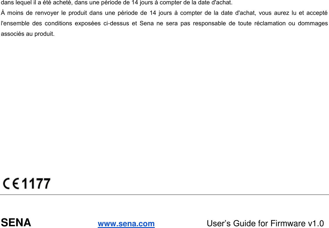 dans lequel il a été acheté, dans une période de 14 jours à compter de la date d&apos;achat.  moins de renvoyer le produit dans une période de 14 jours  à compter  de la date d&apos;achat,  vous  aurez  lu et accepté l&apos;ensemble  des  conditions  exposées  ci-dessus  et  Sena  ne  sera  pas  responsable  de  toute  réclamation  ou  dommages associés au produit.                  SENA                      www.sena.com                      User’s Guide for Firmware v1.0   