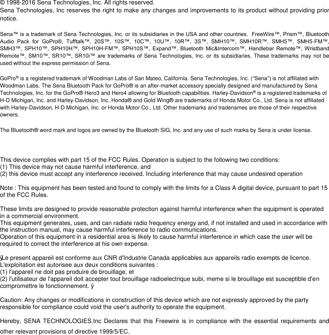  ©  1998-2016 Sena Technologies, Inc. All rights reserved. Sena Technologies, Inc reserves the right to make any changes and improvements to its product without providing prior notice.  Sena™ is a trademark of Sena Technologies, Inc. or its subsidiaries in the USA and other countries.  FreeWire™, Prism™, Bluetooth Audio  Pack  for  GoPro®,  Tufftalk™,  20S™,  10S™,  10C™,  10U™,  10R™,  3S™,  SMH10™,  SMH10R™,  SMH5™,  SMH5-FM™, SMH3™, SPH10™,  SPH10H™, SPH10H-FM™, SPH10S™,  Expand™,  Bluetooth Mic&amp;Intercom™, Handlebar  Remote™, Wristband Remote™, SM10™, SR10™, SR10i™  are trademarks of  Sena Technologies, Inc. or its subsidiaries. These trademarks may not be used without the express permission of Sena.  GoPro® is a registered trademark of Woodman Labs of San Mateo, California. Sena Technologies, Inc. (“Sena”) is not affiliated with Woodman Labs. The Sena Bluetooth Pack for GoPro®  is an after-market accessory specially designed and manufactured by Sena Technologies, Inc. for the GoPro®  Hero3 and Hero4 allowing for Bluetooth capabilities. Harley-Davidson® is a registered trademarks of H-D Michigan, Inc. and Harley-Davidson, Inc. Honda®  and Gold Wing®  are trademarks of Honda Motor Co., Ltd. Sena is not affiliated with Harley-Davidson, H-D Michigan, Inc. or Honda Motor Co., Ltd. Other trademarks and tradenames are those of their respective owners.  The Bluetooth®  word mark and logos are owned by the Bluetooth SIG, Inc. and any use of such marks by Sena is under license.  This device complies with part 15 of the FCC Rules. Operation is subject to the following two conditions: (1) This device may not cause harmful interference, and (2) this device must accept any interference received. Including interference that may cause undesired operation  Note : This equipment has been tested and found to comply with the limits for a Class A digital device, pursuant to part 15 of the FCC Rules.  These limits are designed to provide reasonable protection against harmful interference when the equipment is operated in a commercial environment. This equipment generates, uses, and can radiate radio frequency energy and, if not installed and used in accordance with the instruction manual, may cause harmful interference to radio communications. Operation of this equipment in a residential area is likely to cause harmful interference in which case the user will be required to correct the interference at his own expense.  ÿ Le present appareil est conforme aux CNR d&apos;Industrie Canada applicables aux appareils radio exempts de licence. L&apos;exploitation est autorisee aux deux conditions suivantes : (1) l&apos;appareil ne doit pas produire de brouillage, et (2) l&apos;utilisateur de l&apos;appareil doit accepter tout brouillage radioelectrique subi, meme si le brouillage est susceptible d&apos;en compromettre le fonctionnement. ÿ  Caution: Any changes or modifications in construction of this device which are not expressly approved by the party responsible for compliance could void the user&apos;s authority to operate the equipment.  Hereby,  SENA TECHNOLOGIES.Inc Declares that this  Freewire  is in  compliance  with the  essential requirements and other relevant provisions of directive 1999/5/EC.        