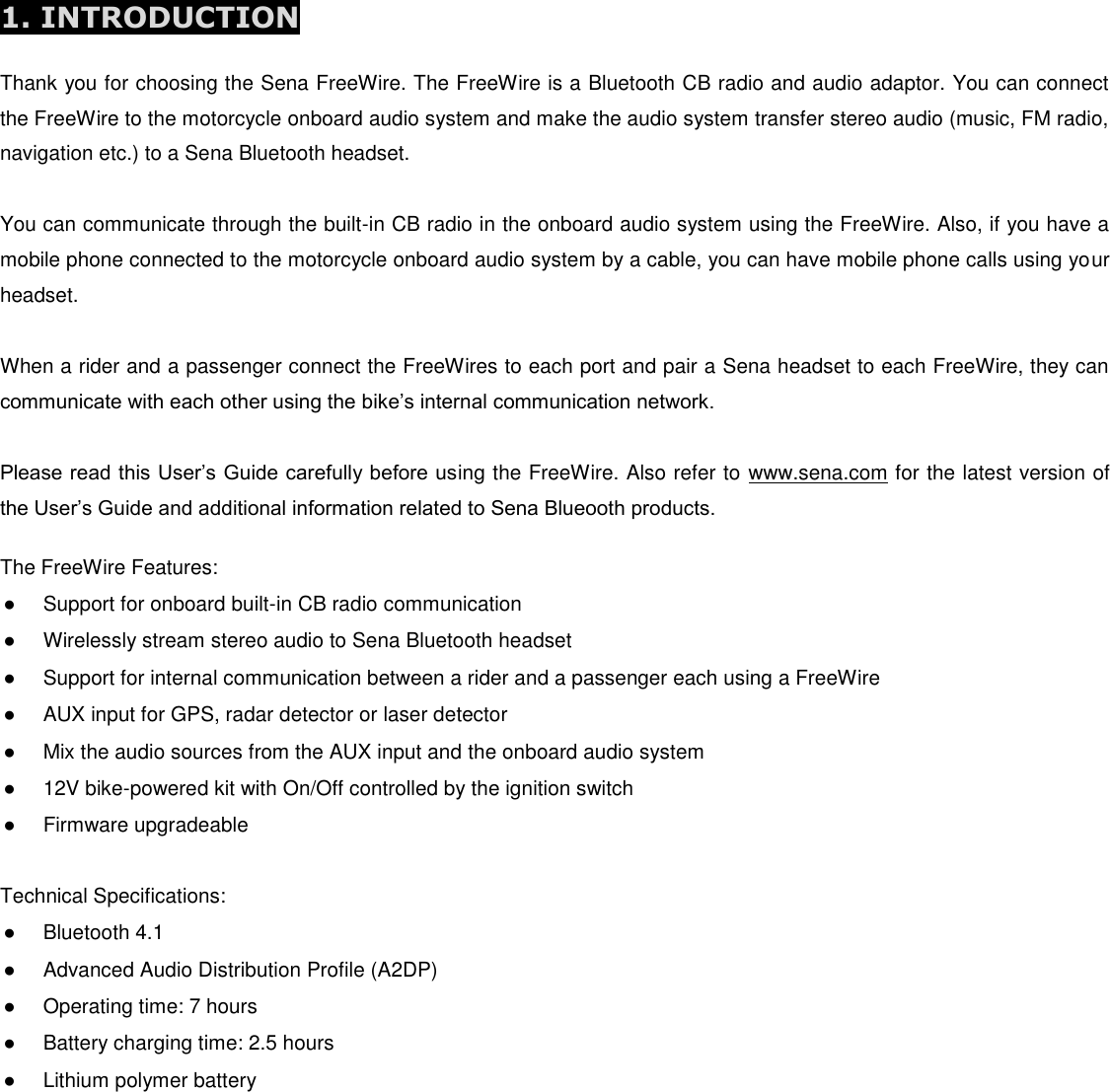           1. INTRODUCTION  Thank you for choosing the Sena FreeWire. The FreeWire is a Bluetooth CB radio and audio adaptor. You can connect the FreeWire to the motorcycle onboard audio system and make the audio system transfer stereo audio (music, FM radio, navigation etc.) to a Sena Bluetooth headset.   You can communicate through the built-in CB radio in the onboard audio system using the FreeWire. Also, if you have a mobile phone connected to the motorcycle onboard audio system by a cable, you can have mobile phone calls using your headset.   When a rider and a passenger connect the FreeWires to each port and pair a Sena headset to each FreeWire, they can communicate with each other using the bike’s internal communication network.  Please read this User’s Guide carefully before using the FreeWire. Also refer to www.sena.com for the latest version of the User’s Guide and additional information related to Sena Blueooth products.  The FreeWire Features: ●  Support for onboard built-in CB radio communication ●  Wirelessly stream stereo audio to Sena Bluetooth headset ●  Support for internal communication between a rider and a passenger each using a FreeWire ●  AUX input for GPS, radar detector or laser detector ●  Mix the audio sources from the AUX input and the onboard audio system ●  12V bike-powered kit with On/Off controlled by the ignition switch ●  Firmware upgradeable  Technical Specifications: ●  Bluetooth 4.1 ●  Advanced Audio Distribution Profile (A2DP) ●  Operating time: 7 hours ●  Battery charging time: 2.5 hours ●  Lithium polymer battery 