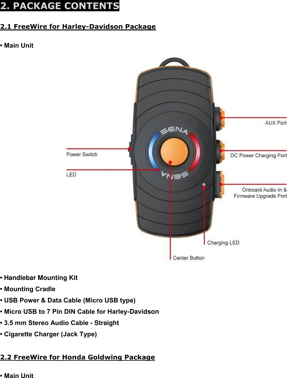  2. PACKAGE CONTENTS  2.1 FreeWire for Harley-Davidson Package  • Main Unit   • Handlebar Mounting Kit  • Mounting Cradle  • USB Power &amp; Data Cable (Micro USB type)  • Micro USB to 7 Pin DIN Cable for Harley-Davidson • 3.5 mm Stereo Audio Cable - Straight  • Cigarette Charger (Jack Type)   2.2 FreeWire for Honda Goldwing Package  • Main Unit 