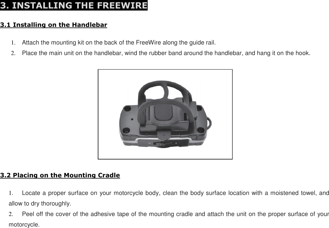 3. INSTALLING THE FREEWIRE  3.1 Installing on the Handlebar  1. Attach the mounting kit on the back of the FreeWire along the guide rail. 2. Place the main unit on the handlebar, wind the rubber band around the handlebar, and hang it on the hook.    3.2 Placing on the Mounting Cradle  1. Locate a proper surface on your motorcycle body, clean the body surface location with a moistened towel, and allow to dry thoroughly. 2. Peel off the cover of the adhesive tape of the mounting cradle and attach the unit on the proper surface of your motorcycle.        