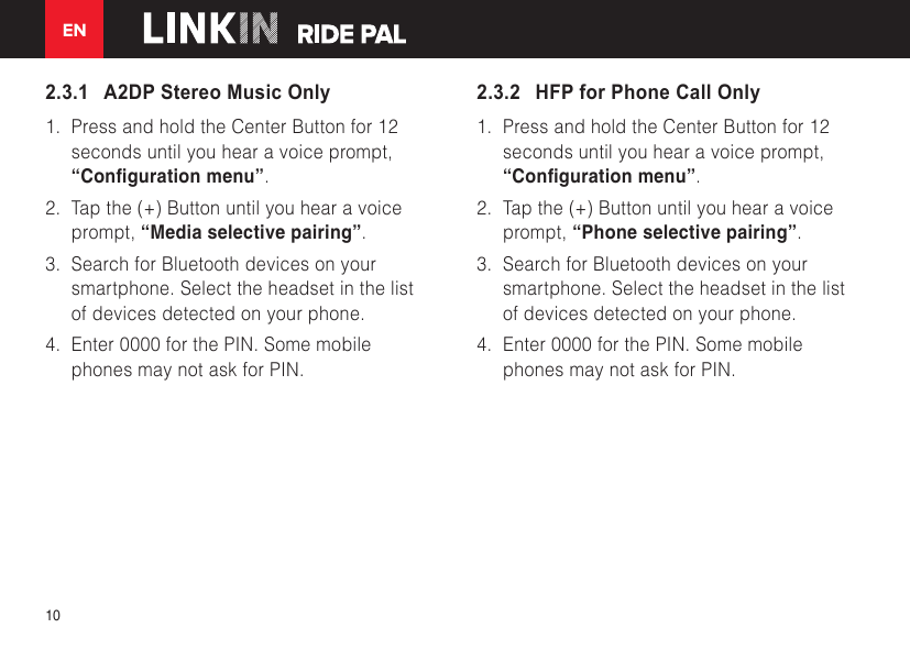 EN102.3.1   A2DP Stereo Music Only1. Press and hold the Center Button for 12seconds until you hear a voice prompt,“Conguration menu”.2. Tap the (+) Button until you hear a voiceprompt, “Media selective pairing”.3. Search for Bluetooth devices on yoursmartphone. Select the headset in the listof devices detected on your phone.4. Enter 0000 for the PIN. Some mobilephones may not ask for PIN.2.3.2   HFP for Phone Call Only1. Press and hold the Center Button for 12seconds until you hear a voice prompt,“Conguration menu”.2. Tap the (+) Button until you hear a voiceprompt, “Phone selective pairing”.3. Search for Bluetooth devices on yoursmartphone. Select the headset in the listof devices detected on your phone.4. Enter 0000 for the PIN. Some mobilephones may not ask for PIN.