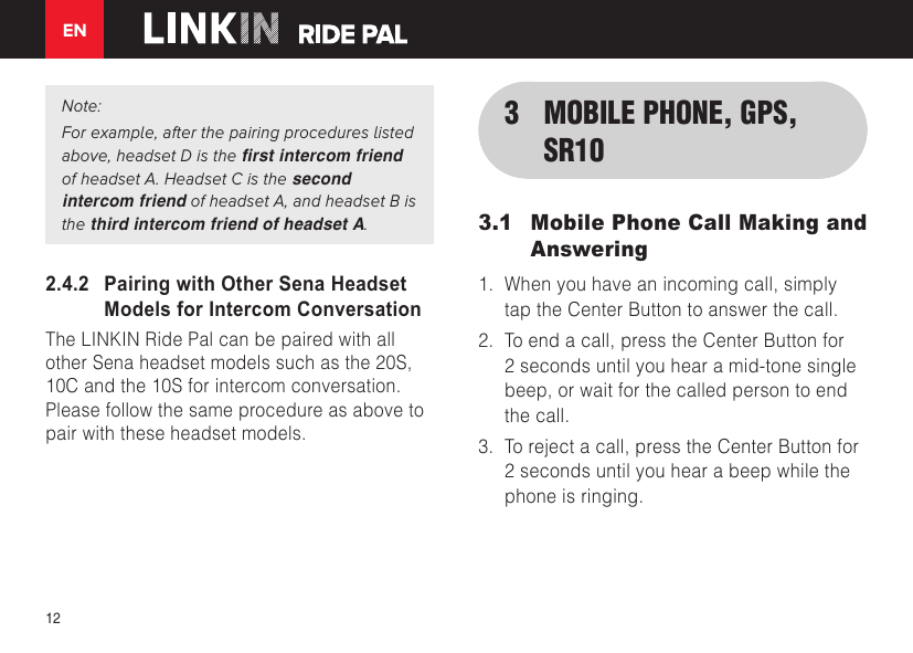 EN12Note:For example, after the pairing procedures listed above, headset D is the rst intercom friend of headset A. Headset C is the second intercom friend of headset A, and headset B is the third intercom friend of headset A.2.4.2   Pairing with Other Sena Headset Models for Intercom ConversationThe LINKIN Ride Pal can be paired with all other Sena headset models such as the 20S, 10C and the 10S for intercom conversation. Please follow the same procedure as above to pair with these headset models.3  MOBILE PHONE, GPS, SR103.1  Mobile Phone Call Making and Answering1. When you have an incoming call, simplytap the Center Button to answer the call.2. To end a call, press the Center Button for2 seconds until you hear a mid-tone singlebeep, or wait for the called person to endthe call.3. To reject a call, press the Center Button for2 seconds until you hear a beep while thephone is ringing.