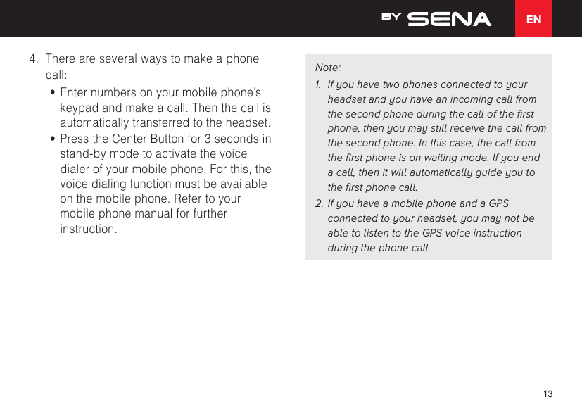 EN134.  There are several ways to make a phone call:•  Enter numbers on your mobile phone’s keypad and make a call. Then the call is automatically transferred to the headset.•  Press the Center Button for 3 seconds in stand-by mode to activate the voice dialer of your mobile phone. For this, the voice dialing function must be available on the mobile phone. Refer to your mobile phone manual for further instruction.Note:1.  If you have two phones connected to your headset and you have an incoming call from the second phone during the call of the first phone, then you may still receive the call from the second phone. In this case, the call from the first phone is on waiting mode. If you end a call, then it will automatically guide you to the first phone call.2. If you have a mobile phone and a GPS connected to your headset, you may not be able to listen to the GPS voice instruction during the phone call.