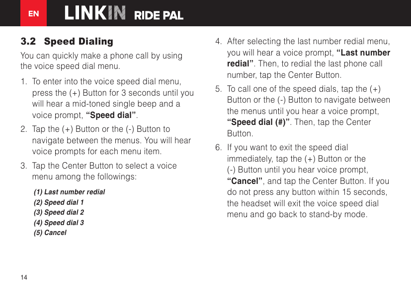 EN143.2  Speed DialingYou can quickly make a phone call by using the voice speed dial menu.1.  To enter into the voice speed dial menu, press the (+) Button for 3 seconds until you will hear a mid-toned single beep and a voice prompt, “Speed dial”.2.  Tap the (+) Button or the (-) Button to navigate between the menus. You will hear voice prompts for each menu item.3.  Tap the Center Button to select a voice menu among the followings:(1) Last number redial(2) Speed dial 1(3) Speed dial 2(4) Speed dial 3(5) Cancel4.  After selecting the last number redial menu, you will hear a voice prompt, “Last number redial”. Then, to redial the last phone call number, tap the Center Button.5.  To call one of the speed dials, tap the (+) Button or the (-) Button to navigate between the menus until you hear a voice prompt, “Speed dial (#)”. Then, tap the Center Button.6.  If you want to exit the speed dial immediately, tap the (+) Button or the (-) Button until you hear voice prompt, “Cancel”, and tap the Center Button. If you do not press any button within 15 seconds, the headset will exit the voice speed dial menu and go back to stand-by mode.