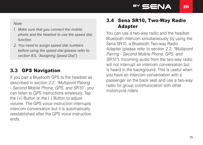 EN15Note:1.  Make sure that you connect the mobile phone and the headset to use the speed dial function.2. You need to assign speed dial numbers before using the speed dial (please refer to section 8.5, “Assigning Speed Dial”).3.3  GPS NavigationIf you pair a Bluetooth GPS to the headset as described in section 2.2, “Multipoint Pairing - Second Mobile Phone, GPS, and SR10”, you can listen to GPS instructions wirelessly. Tap the (+) Button or the (-) Button to adjust volume. The GPS voice instruction interrupts intercom conversation but it is automatically reestablished after the GPS voice instruction ends.3.4  Sena SR10, Two-Way Radio AdapterYou can use a two-way radio and the headset Bluetooth intercom simultaneously by using the Sena SR10, a Bluetooth Two-way Radio Adapter (please refer to section 2.2, “Multipoint Pairing - Second Mobile Phone, GPS, and SR10”). Incoming audio from the two-way radio will not interrupt an intercom conversation but is heard in the background. This is useful when you have an intercom conversation with a passenger on the back seat and use a two-way radio for group communication with other motorcycle riders.