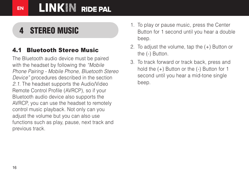 EN164  STEREO MUSIC4.1  Bluetooth Stereo MusicThe Bluetooth audio device must be paired with the headset by following the “Mobile Phone Pairing - Mobile Phone, Bluetooth Stereo Device” procedures described in the section 2.1. The headset supports the Audio/Video RemoteControlProle(AVRCP),soifyourBluetooth audio device also supports the AVRCP, you can use the headset to remotely control music playback. Not only can you adjust the volume but you can also use functions such as play, pause, next track and previous track.1.  To play or pause music, press the Center Button for 1 second until you hear a double beep.2.  To adjust the volume, tap the (+) Button or the (-) Button.3.  To track forward or track back, press and hold the (+) Button or the (-) Button for 1 second until you hear a mid-tone single beep.