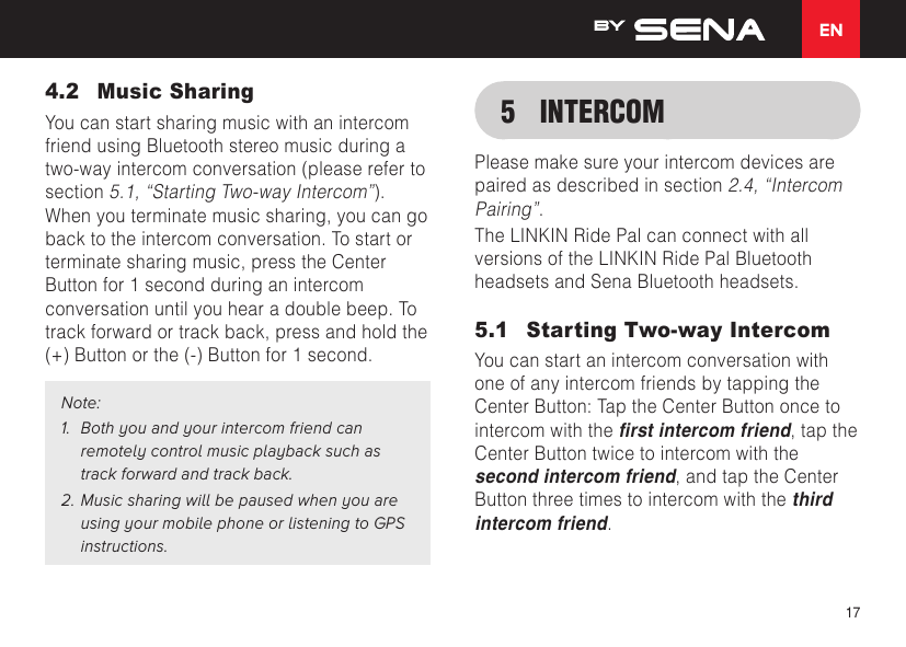 EN174.2  Music SharingYou can start sharing music with an intercom friend using Bluetooth stereo music during a two-way intercom conversation (please refer to section 5.1, “Starting Two-way Intercom”). When you terminate music sharing, you can go back to the intercom conversation. To start or terminate sharing music, press the Center Button for 1 second during an intercom conversation until you hear a double beep. To track forward or track back, press and hold the (+) Button or the (-) Button for 1 second.Note:1.  Both you and your intercom friend can remotely control music playback such as track forward and track back.2. Music sharing will be paused when you are using your mobile phone or listening to GPS instructions.5  INTERCOMPlease make sure your intercom devices are paired as described in section 2.4, “Intercom Pairing”.The LINKIN Ride Pal can connect with all versions of the LINKIN Ride Pal Bluetooth headsets and Sena Bluetooth headsets.5.1  Starting Two-way IntercomYou can start an intercom conversation with one of any intercom friends by tapping the Center Button: Tap the Center Button once to intercom with the rst intercom friend, tap the Center Button twice to intercom with the second intercom friend, and tap the Center Button three times to intercom with the third intercom friend.