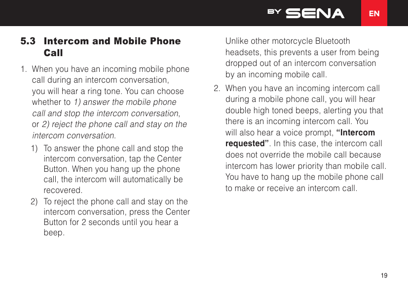 EN195.3  Intercom and Mobile Phone Call1.  When you have an incoming mobile phone call during an intercom conversation, you will hear a ring tone. You can choose whether to 1) answer the mobile phone call and stop the intercom conversation, or 2) reject the phone call and stay on the intercom conversation.1)  To answer the phone call and stop the intercom conversation, tap the Center Button. When you hang up the phone call, the intercom will automatically be recovered.2)  To reject the phone call and stay on the intercom conversation, press the Center Button for 2 seconds until you hear a beep.Unlike other motorcycle Bluetooth headsets, this prevents a user from being dropped out of an intercom conversation by an incoming mobile call.2.  When you have an incoming intercom call during a mobile phone call, you will hear double high toned beeps, alerting you that there is an incoming intercom call. You will also hear a voice prompt, “Intercom requested”. In this case, the intercom call does not override the mobile call because intercom has lower priority than mobile call. You have to hang up the mobile phone call to make or receive an intercom call.