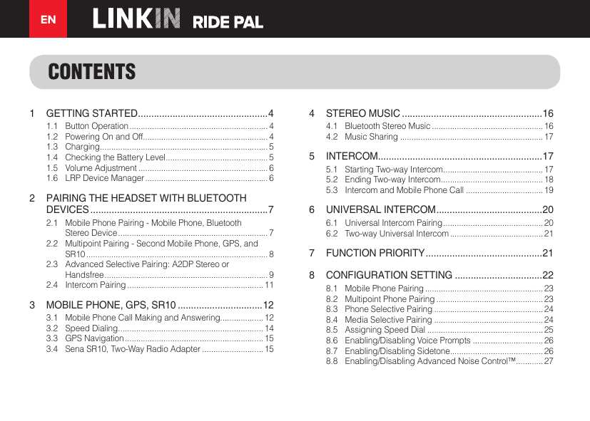 EN1  GETTING STARTED ................................................. 41.1  Button Operation ............................................................. 41.2  Powering On and Off....................................................... 41.3 Charging.......................................................................... 51.4  Checking the Battery Level ............................................. 51.5  Volume Adjustment ......................................................... 61.6  LRP Device Manager ...................................................... 62  PAIRING THE HEADSET WITH BLUETOOTH DEVICES ...................................................................72.1  Mobile Phone Pairing - Mobile Phone, Bluetooth  Stereo Device .................................................................. 72.2  Multipoint Pairing - Second Mobile Phone, GPS, and  SR10 ................................................................................ 82.3  Advanced Selective Pairing: A2DP Stereo or  Handsfree ........................................................................ 92.4  Intercom Pairing ............................................................ 113  MOBILE PHONE, GPS, SR10 ................................123.1  Mobile Phone Call Making and Answering................... 123.2  Speed Dialing ................................................................ 143.3  GPS Navigation ............................................................. 153.4  Sena SR10, Two-Way Radio Adapter ...........................154  STEREO MUSIC .....................................................164.1  Bluetooth Stereo Music ................................................. 164.2  Music Sharing ............................................................... 175 INTERCOM .............................................................. 175.1  Starting Two-way Intercom ............................................ 175.2  Ending Two-way Intercom .............................................185.3  Intercom and Mobile Phone Call .................................. 196  UNIVERSAL INTERCOM ........................................ 206.1  Universal Intercom Pairing ............................................ 206.2  Two-way Universal Intercom ......................................... 217  FUNCTION PRIORITY ............................................218  CONFIGURATION SETTING .................................228.1  Mobile Phone Pairing .................................................... 238.2  Multipoint Phone Pairing ............................................... 238.3  Phone Selective Pairing ................................................ 248.4  Media Selective Pairing ................................................ 248.5  Assigning Speed Dial ................................................... 258.6  Enabling/Disabling Voice Prompts ............................... 268.7  Enabling/Disabling Sidetone......................................... 268.8  Enabling/Disabling Advanced Noise Control™............ 27CONTENTS