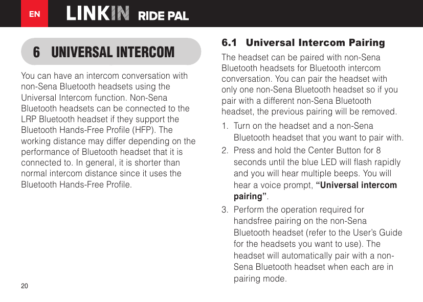 EN206  UNIVERSAL INTERCOMYou can have an intercom conversation with non-Sena Bluetooth headsets using the Universal Intercom function. Non-Sena Bluetooth headsets can be connected to the LRP Bluetooth headset if they support the BluetoothHands-FreeProle(HFP).Theworking distance may differ depending on the performance of Bluetooth headset that it is connected to. In general, it is shorter than normal intercom distance since it uses the BluetoothHands-FreeProle.6.1  Universal Intercom PairingThe headset can be paired with non-Sena Bluetooth headsets for Bluetooth intercom conversation. You can pair the headset with only one non-Sena Bluetooth headset so if you pair with a different non-Sena Bluetooth headset, the previous pairing will be removed.1.  Turn on the headset and a non-Sena Bluetooth headset that you want to pair with.2.  Press and hold the Center Button for 8 secondsuntiltheblueLEDwillashrapidlyand you will hear multiple beeps. You will hear a voice prompt, “Universal intercom pairing”.3.  Perform the operation required for handsfree pairing on the non-Sena Bluetooth headset (refer to the User’s Guide for the headsets you want to use). The headset will automatically pair with a non-Sena Bluetooth headset when each are in pairing mode.