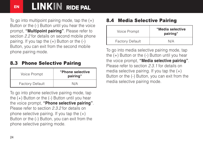 EN24To go into multipoint pairing mode, tap the (+) Button or the (-) Button until you hear the voice prompt, “Multipoint pairing”. Please refer to section 2.2 for details on second mobile phone pairing. If you tap the (+) Button or the (-) Button, you can exit from the second mobile phone pairing mode.8.3  Phone Selective PairingVoice Prompt &quot;Phone selective pairing&quot;Factory Default N/ATo go into phone selective pairing mode, tap the (+) Button or the (-) Button until you hear the voice prompt, “Phone selective pairing”. Please refer to section 2.3.2 for details on phone selective pairing. If you tap the (+) Button or the (-) Button, you can exit from the phone selective pairing mode.8.4  Media Selective PairingVoice Prompt &quot;Media selective pairing&quot;Factory Default N/ATo go into media selective pairing mode, tap the (+) Button or the (-) Button until you hear the voice prompt, “Media selective pairing”. Please refer to section 2.3.1 for details on media selective pairing. If you tap the (+) Button or the (-) Button, you can exit from the media selective pairing mode.