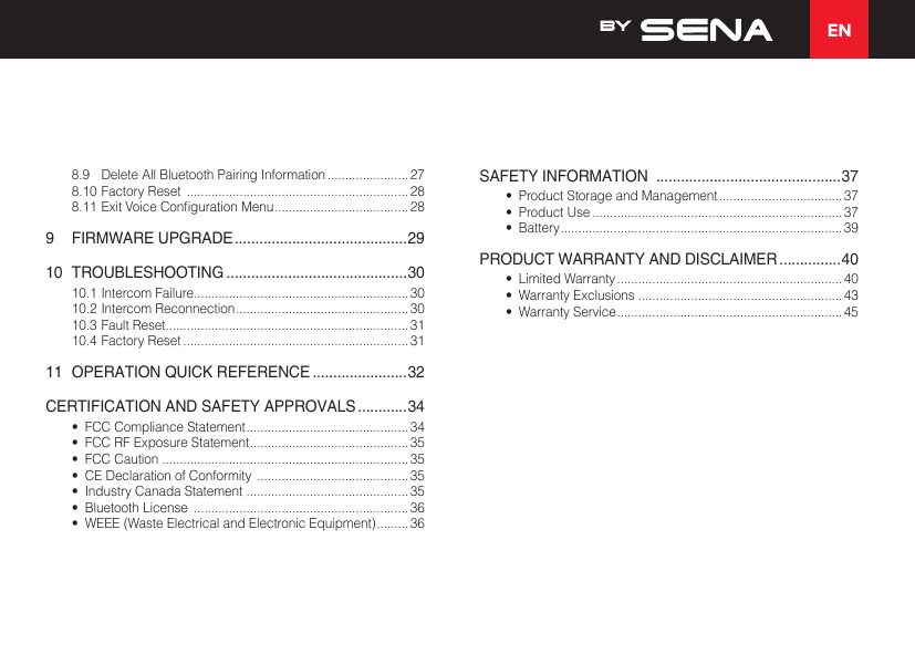 EN8.9  Delete All Bluetooth Pairing Information ....................... 278.10 Factory Reset  ............................................................... 288.11ExitVoiceCongurationMenu ...................................... 289  FIRMWARE UPGRADE ..........................................2910 TROUBLESHOOTING ............................................3010.1 Intercom Failure............................................................. 3010.2 Intercom Reconnection ................................................. 3010.3 Fault Reset..................................................................... 3110.4 Factory Reset ................................................................ 3111  OPERATION QUICK REFERENCE .......................32CERTIFICATION AND SAFETY APPROVALS ............34•  FCC Compliance Statement .............................................. 34•  FCC RF Exposure Statement ............................................. 35•  FCC Caution ...................................................................... 35•  CE Declaration of Conformity  ........................................... 35•  Industry Canada Statement  .............................................. 35•  Bluetooth License  ............................................................. 36•  WEEE (Waste Electrical and Electronic Equipment) ......... 36SAFETY INFORMATION  .............................................37•  Product Storage and Management ................................... 37•  Product Use ....................................................................... 37•  Battery ................................................................................ 39PRODUCT WARRANTY AND DISCLAIMER ...............40•  Limited Warranty ................................................................ 40•  Warranty Exclusions ..........................................................43•  Warranty Service ................................................................45