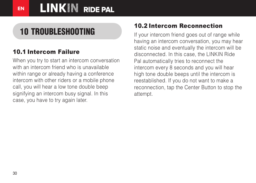 EN3010 TROUBLESHOOTING10.1 Intercom FailureWhen you try to start an intercom conversation with an intercom friend who is unavailable within range or already having a conference intercom with other riders or a mobile phone call, you will hear a low tone double beep signifying an intercom busy signal. In this case, you have to try again later.10.2 Intercom ReconnectionIf your intercom friend goes out of range while having an intercom conversation, you may hear static noise and eventually the intercom will be disconnected. In this case, the LINKIN Ride Pal automatically tries to reconnect the intercom every 8 seconds and you will hear high tone double beeps until the intercom is reestablished. If you do not want to make a reconnection, tap the Center Button to stop the attempt.