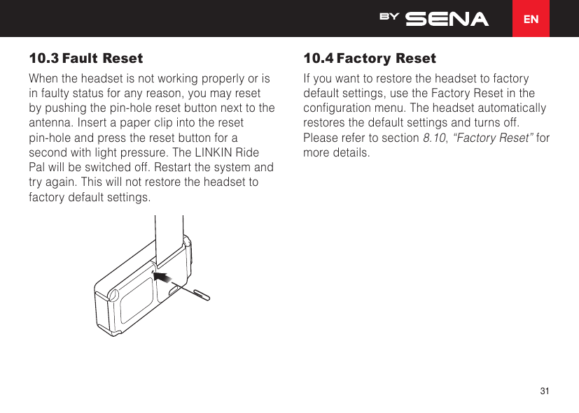 EN3110.3 Fault ResetWhen the headset is not working properly or is in faulty status for any reason, you may reset by pushing the pin-hole reset button next to the antenna. Insert a paper clip into the reset pin-hole and press the reset button for a second with light pressure. The LINKIN Ride Pal will be switched off. Restart the system and try again. This will not restore the headset to factory default settings.10.4 Factory ResetIf you want to restore the headset to factory default settings, use the Factory Reset in the congurationmenu.Theheadsetautomaticallyrestores the default settings and turns off. Please refer to section 8.10, “Factory Reset” for more details.