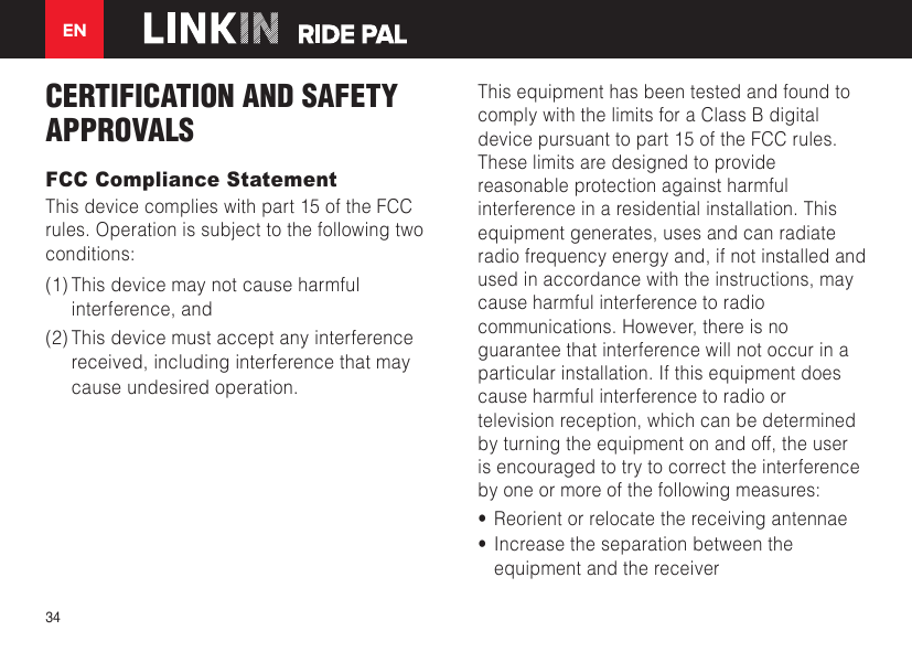 EN34CERTIFICATION AND SAFETY APPROVALSFCC Compliance StatementThis device complies with part 15 of the FCC rules. Operation is subject to the following two conditions: (1) This device may not cause harmful interference, and (2) This device must accept any interference received, including interference that may cause undesired operation.This equipment has been tested and found to comply with the limits for a Class B digital device pursuant to part 15 of the FCC rules. These limits are designed to provide reasonable protection against harmful interference in a residential installation. This equipment generates, uses and can radiate radio frequency energy and, if not installed and used in accordance with the instructions, may cause harmful interference to radio communications. However, there is no guarantee that interference will not occur in a particular installation. If this equipment does cause harmful interference to radio or television reception, which can be determined by turning the equipment on and off, the user is encouraged to try to correct the interference by one or more of the following measures:•  Reorient or relocate the receiving antennae•  Increase the separation between the equipment and the receiver