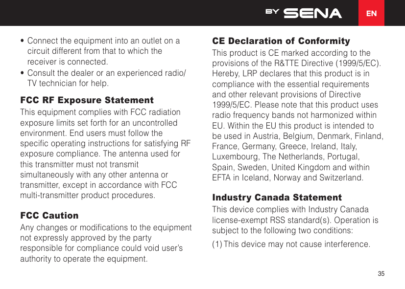 EN35•  Connect the equipment into an outlet on a circuit different from that to which the receiver is connected.•  Consult the dealer or an experienced radio/TV technician for help.FCC RF Exposure StatementThis equipment complies with FCC radiation exposure limits set forth for an uncontrolled environment. End users must follow the specicoperatinginstructionsforsatisfyingRFexposure compliance. The antenna used for this transmitter must not transmit simultaneously with any other antenna or transmitter, except in accordance with FCC multi-transmitter product procedures.FCC CautionAnychangesormodicationstotheequipmentnot expressly approved by the party responsible for compliance could void user’s authority to operate the equipment. CE Declaration of Conformity This product is CE marked according to the provisions of the R&amp;TTE Directive (1999/5/EC). Hereby, LRP declares that this product is in compliance with the essential requirements and other relevant provisions of Directive 1999/5/EC. Please note that this product uses radio frequency bands not harmonized within EU. Within the EU this product is intended to be used in Austria, Belgium, Denmark, Finland, France, Germany, Greece, Ireland, Italy, Luxembourg, The Netherlands, Portugal, Spain, Sweden, United Kingdom and within EFTA in Iceland, Norway and Switzerland.Industry Canada Statement This device complies with Industry Canada license-exempt RSS standard(s). Operation is subject to the following two conditions: (1) This device may not cause interference. 
