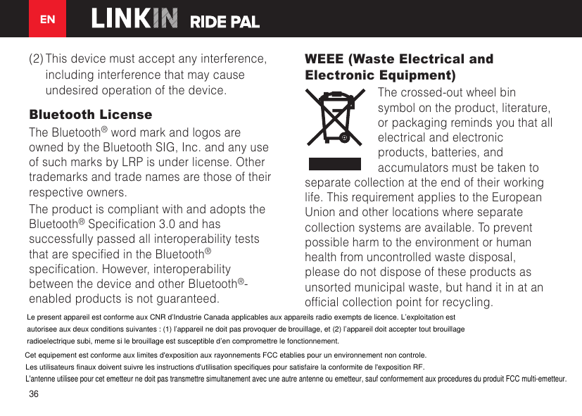 EN36(2) This device must accept any interference, including interference that may cause undesired operation of the device. Bluetooth License The Bluetooth® word mark and logos are owned by the Bluetooth SIG, Inc. and any use of such marks by LRP is under license. Other trademarks and trade names are those of their respective owners. The product is compliant with and adopts the Bluetooth®Specication3.0andhassuccessfully passed all interoperability tests thatarespeciedintheBluetooth® specication.However,interoperabilitybetween the device and other Bluetooth®-enabled products is not guaranteed. WEEE (Waste Electrical and Electronic Equipment)The crossed-out wheel bin symbol on the product, literature, or packaging reminds you that all electrical and electronic products, batteries, and accumulators must be taken to separate collection at the end of their working life. This requirement applies to the European Union and other locations where separate collection systems are available. To prevent possible harm to the environment or human health from uncontrolled waste disposal, please do not dispose of these products as unsorted municipal waste, but hand it in at an ofcialcollectionpointforrecycling.Le present appareil est conforme aux CNR d’Industrie Canada applicables aux appareils radio exempts de licence. L’exploitation estautorisee aux deux conditions suivantes : (1) l’appareil ne doit pas provoquer de brouillage, et (2) l’appareil doit accepter tout brouillageradioelectrique subi, meme si le brouillage est susceptible d’en compromettre le fonctionnement.Cet equipement est conforme aux limites d&apos;exposition aux rayonnements FCC etablies pour un environnement non controle.Les utilisateurs finaux doivent suivre les instructions d&apos;utilisation specifiques pour satisfaire la conformite de l&apos;exposition RF.L&apos;antenne utilisee pour cet emetteur ne doit pas transmettre simultanement avec une autre antenne ou emetteur, sauf conformement aux procedures du produit FCC multi-emetteur.