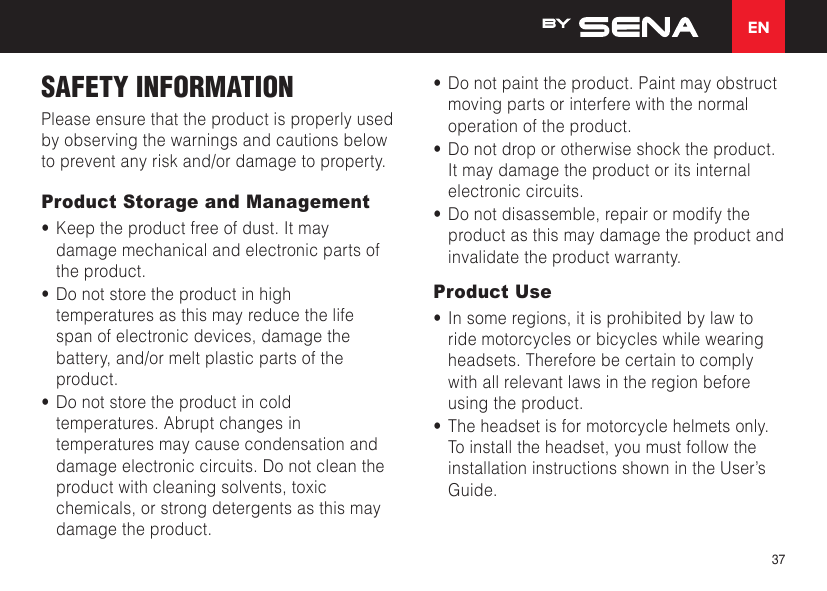 EN37SAFETY INFORMATION  Please ensure that the product is properly used by observing the warnings and cautions below to prevent any risk and/or damage to property.Product Storage and Management•  Keep the product free of dust. It may damage mechanical and electronic parts of the product.•  Do not store the product in high temperatures as this may reduce the life span of electronic devices, damage the battery, and/or melt plastic parts of the product.•  Do not store the product in cold temperatures. Abrupt changes in temperatures may cause condensation and damage electronic circuits. Do not clean the product with cleaning solvents, toxic chemicals, or strong detergents as this may damage the product.•  Do not paint the product. Paint may obstruct moving parts or interfere with the normal operation of the product.•  Do not drop or otherwise shock the product. It may damage the product or its internal electronic circuits.•  Do not disassemble, repair or modify the product as this may damage the product and invalidate the product warranty.Product Use•  In some regions, it is prohibited by law to ride motorcycles or bicycles while wearing headsets. Therefore be certain to comply with all relevant laws in the region before using the product.•  The headset is for motorcycle helmets only. To install the headset, you must follow the installation instructions shown in the User’s Guide.