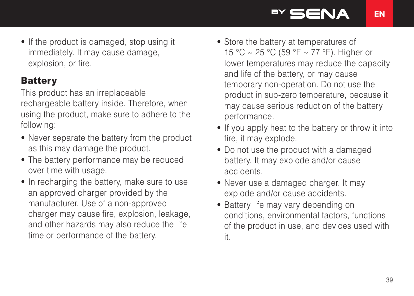 EN39•  If the product is damaged, stop using it immediately. It may cause damage, explosion,orre.BatteryThis product has an irreplaceable rechargeable battery inside. Therefore, when using the product, make sure to adhere to the following:•  Never separate the battery from the product as this may damage the product.•  The battery performance may be reduced over time with usage.•  In recharging the battery, make sure to use an approved charger provided by the manufacturer. Use of a non-approved chargermaycausere,explosion,leakage,and other hazards may also reduce the life time or performance of the battery.•  Store the battery at temperatures of  15°C~25°C(59°F~77°F).Higherorlower temperatures may reduce the capacity and life of the battery, or may cause temporary non-operation. Do not use the product in sub-zero temperature, because it may cause serious reduction of the battery performance.•  If you apply heat to the battery or throw it into re,itmayexplode.•  Do not use the product with a damaged battery. It may explode and/or cause accidents.•  Never use a damaged charger. It may explode and/or cause accidents.•  Battery life may vary depending on conditions, environmental factors, functions of the product in use, and devices used with it.