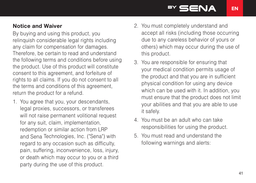 EN41Notice and WaiverBy buying and using this product, you relinquish considerable legal rights including any claim for compensation for damages. Therefore, be certain to read and understand the following terms and conditions before using the product. Use of this product will constitute consent to this agreement, and forfeiture of rights to all claims. If you do not consent to all the terms and conditions of this agreement, return the product for a refund. 1.  You agree that you, your descendants, legal proxies, successors, or transferees will not raise permanent volitional request for any suit, claim, implementation, redemption or similar action from LRP and Sena Technologies, Inc. (&quot;Sena&quot;) with regardtoanyoccasionsuchasdifculty,pain, suffering, inconvenience, loss, injury, or death which may occur to you or a third party during the use of this product.2.  You must completely understand and accept all risks (including those occurring due to any careless behavior of yours or others) which may occur during the use of this product.3.  You are responsible for ensuring that your medical condition permits usage of theproductandthatyouareinsufcientphysical condition for using any device which can be used with it. In addition, you must ensure that the product does not limit your abilities and that you are able to use it safely.4.  You must be an adult who can take responsibilities for using the product.5.  You must read and understand the following warnings and alerts: