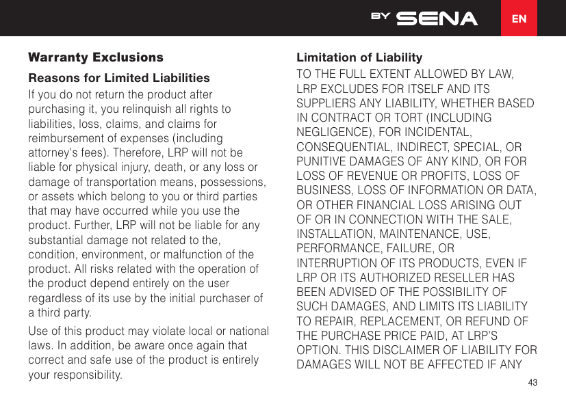 EN43Warranty ExclusionsReasons for Limited LiabilitiesIf you do not return the product after purchasing it, you relinquish all rights to liabilities, loss, claims, and claims for reimbursement of expenses (including attorney&apos;s fees). Therefore, LRP will not be liable for physical injury, death, or any loss or damage of transportation means, possessions, or assets which belong to you or third parties that may have occurred while you use the product. Further, LRP will not be liable for any substantial damage not related to the, condition, environment, or malfunction of the product. All risks related with the operation of the product depend entirely on the user regardless of its use by the initial purchaser of a third party.Use of this product may violate local or national laws. In addition, be aware once again that correct and safe use of the product is entirely your responsibility.Limitation of LiabilityTO THE FULL EXTENT ALLOWED BY LAW, LRP EXCLUDES FOR ITSELF AND ITS SUPPLIERS ANY LIABILITY, WHETHER BASED IN CONTRACT OR TORT (INCLUDING NEGLIGENCE), FOR INCIDENTAL, CONSEQUENTIAL, INDIRECT, SPECIAL, OR PUNITIVE DAMAGES OF ANY KIND, OR FOR LOSS OF REVENUE OR PROFITS, LOSS OF BUSINESS, LOSS OF INFORMATION OR DATA, OR OTHER FINANCIAL LOSS ARISING OUT OF OR IN CONNECTION WITH THE SALE, INSTALLATION, MAINTENANCE, USE, PERFORMANCE, FAILURE, OR INTERRUPTION OF ITS PRODUCTS, EVEN IF LRP OR ITS AUTHORIZED RESELLER HAS BEEN ADVISED OF THE POSSIBILITY OF SUCH DAMAGES, AND LIMITS ITS LIABILITY TO REPAIR, REPLACEMENT, OR REFUND OF THE PURCHASE PRICE PAID, AT LRP’S OPTION. THIS DISCLAIMER OF LIABILITY FOR DAMAGES WILL NOT BE AFFECTED IF ANY 