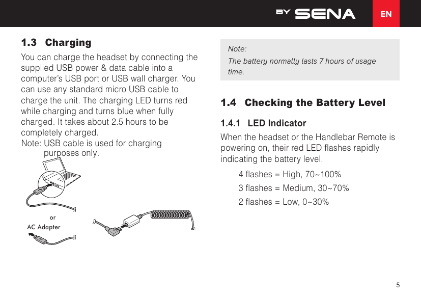 EN51.3 ChargingYou can charge the headset by connecting the supplied USB power &amp; data cable into a computer’s USB port or USB wall charger. You can use any standard micro USB cable to charge the unit. The charging LED turns red while charging and turns blue when fully charged. It takes about 2.5 hours to be completely charged. orAC AdapterNote:The battery normally lasts 7 hours of usage time.1.4  Checking the Battery Level1.4.1   LED IndicatorWhen the headset or the Handlebar Remote is poweringon,theirredLEDashesrapidlyindicating the battery level.4ashes=High,70~100%3ashes=Medium,30~70%2ashes=Low,0~30%***Note. The USB cable use for charging purposes only.***Note: USB cable is used for charging 