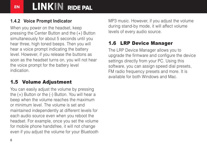 EN61.4.2   Voice Prompt IndicatorWhen you power on the headset, keep pressing the Center Button and the (+) Button simultaneously for about 5 seconds until you hear three, high toned beeps. Then you will hear a voice prompt indicating the battery level. However, if you release the buttons as soon as the headset turns on, you will not hear the voice prompt for the battery level indication.1.5  Volume AdjustmentYou can easily adjust the volume by pressing the (+) Button or the (-) Button. You will hear a beep when the volume reaches the maximum or minimum level. The volume is set and maintained independently at different levels for each audio source even when you reboot the headset. For example, once you set the volume for mobile phone handsfree, it will not change even if you adjust the volume for your Bluetooth MP3 music. However, if you adjust the volume during stand-by mode, it will affect volume levels of every audio source.1.6  LRP Device ManagerThe LRP Device Manager allows you to upgradethermwareandcongurethedevicesettings directly from your PC. Using this software, you can assign speed dial presets, FM radio frequency presets and more. It is available for both Windows and Mac.