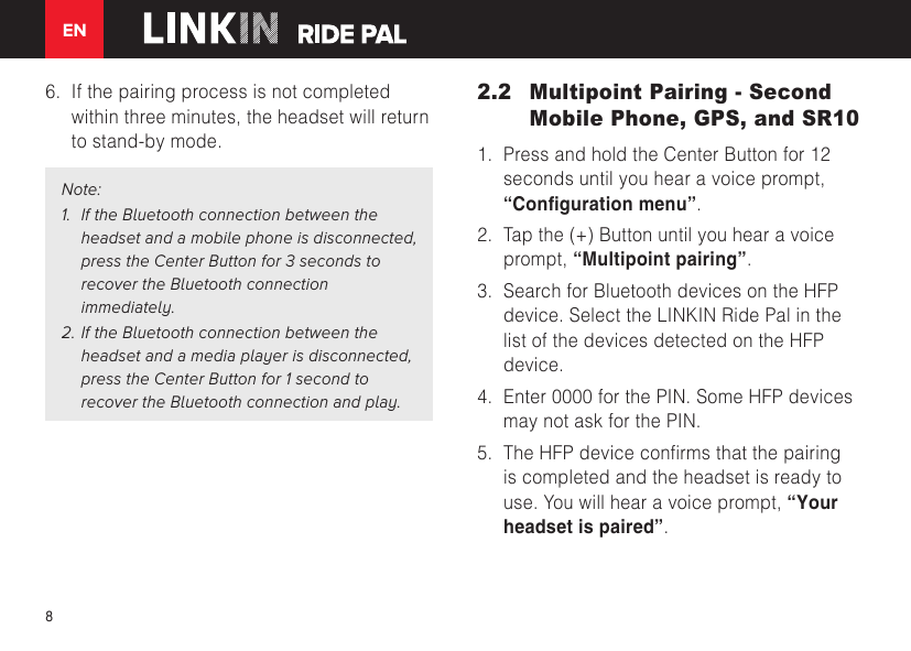 EN86. If the pairing process is not completedwithin three minutes, the headset will returnto stand-by mode.Note:1. If the Bluetooth connection between the headset and a mobile phone is disconnected,press the Center Button for 3 seconds to recover the Bluetooth connection immediately.2. If the Bluetooth connection between the headset and a media player is disconnected,press the Center Button for 1 second to recover the Bluetooth connection and play.2.2  Multipoint Pairing - Second Mobile Phone, GPS, and SR101. Press and hold the Center Button for 12seconds until you hear a voice prompt,“Conguration menu”.2. Tap the (+) Button until you hear a voiceprompt, “Multipoint pairing”.3. Search for Bluetooth devices on the HFPdevice. Select the LINKIN Ride Pal in thelist of the devices detected on the HFPdevice.4. Enter 0000 for the PIN. Some HFP devicesmay not ask for the PIN.5. TheHFPdeviceconrmsthatthepairingis completed and the headset is ready touse. You will hear a voice prompt, “Yourheadset is paired”.