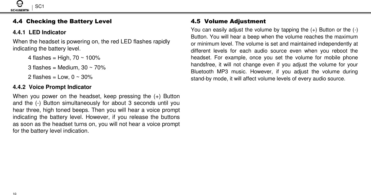 SC1  4.4  Checking the Battery Level  4.4.1  LED Indicator  When the headset is powering on, the red LED flashes rapidly indicating the battery level.  4 flashes = High, 70 ~ 100%  3 flashes = Medium, 30 ~ 70%  2 flashes = Low, 0 ~ 30%  4.4.2  Voice Prompt Indicator  When you power on  the headset,  keep  pressing  the  (+)  Button and the (-) Button simultaneously for  about 3 seconds until you hear three, high toned beeps. Then you will hear a voice prompt indicating  the  battery level. However, if you release the buttons as soon as the headset turns on, you will not hear a voice prompt for the battery level indication.  4.5  Volume Adjustment  You can easily adjust the volume by tapping the (+) Button or the (-) Button. You will hear a beep when the volume reaches the maximum or minimum level. The volume is set and maintained independently at different  levels  for  each  audio  source  even  when  you  reboot  the headset.  For  example,  once  you  set  the  volume  for  mobile  phone handsfree, it will not change even if you adjust the volume for your Bluetooth  MP3  music.  However,  if  you  adjust  the  volume  during stand-by mode, it will affect volume levels of every audio source.          10 